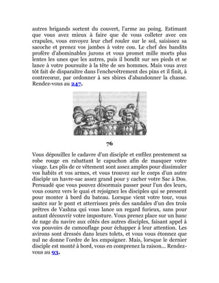 autres brigands sortent du couvert, l'arme au poing. Estimant
que vous avez mieux à faire que de vous colleter avec ces
crapules, vous envoyez leur chef rouler sur le sol, saisissez sa
sacoche et prenez vos jambes à votre cou. Le chef des bandits
profère d'abominables jurons et vous promet mille morts plus
lentes les unes que les autres, puis il bondit sur ses pieds et se
lance à votre poursuite à la tête de ses hommes. Mais vous avez
tôt fait de disparaître dans l'enchevêtrement des pins et il finit, à
contrecœur, par ordonner à ses sbires d'abandonner la chasse.
Rendez-vous au 247.
76
Vous dépouillez le cadavre d'un disciple et enfilez prestement sa
robe rouge en rabattant le capuchon afin de masquer votre
visage. Les plis de ce vêtement sont assez amples pour dissimuler
vos habits et vos armes, et vous trouvez sur le corps d'un autre
disciple un havre-sac assez grand pour y cacher votre Sac à Dos.
Persuadé que vous pouvez désormais passer pour l'un des leurs,
vous courez vers le quai et rejoignez les disciples qui se pressent
pour monter à bord du bateau. Lorsque vient votre tour, vous
sautez sur le pont et atterrissez près des sandales d'un des trois
prêtres de Vashna qui vous lance un regard furieux, sans pour
autant découvrir votre imposture. Vous prenez place sur un banc
de nage du navire aux côtés des autres disciples, faisant appel à
vos pouvoirs de camouflage pour échapper à leur attention. Les
avirons sont dressés dans leurs tolets, et vous vous étonnez que
nul ne donne l'ordre de les empoigner. Mais, lorsque le dernier
disciple est monté à bord, vous en comprenez la raison... Rendez-
vous au 93.
 