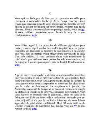 77
Vous quittez l'échoppe de fourreur et remontez en selle pour
continuer à rechercher l'auberge de la Sauge Crochue. Vous
n'avez pas parcouru plus de vingt mètres qu'une bouffée de vent
dissipe le pesant brouillard sur votre droite, révélant une ruelle
obscure. Si vous désirez explorer ce passage, rendez-vous au 33.
Si vous préférez poursuivre votre chemin le long de la rue,
rendez-vous au 147.
78
Vous faites appel à vos pouvoirs de défense psychique pour
protéger votre esprit contre les ondes inquisitrices du prêtre.
Incapable de découvrir la moindre de vos pensées, il en conclut
que vous êtes un parfait crétin affligé d'une cervelle de la taille
d'un pois chiche... Il vous ordonne d'une voix méprisante de
rejoindre la procession et vous pousse hors de son chemin avant
de regagner à grands pas sa place près de l'autel. Rendez-vous au
250.
79
A peine avez-vous expédié le dernier des abominables monstres
que vous sentez le sol se raffermir autour de vos chevilles. Sans
perdre une seconde, vous vous agrippez aux saillies de la paroi de
la caverne et vous vous y suspendez en soulevant les pieds avant
que la roche se durcisse et les emprisonne à jamais. Les
Automates ont cessé de bouger et se dressent comme une rangée
de statues en travers de la caverne. Saisissant votre chance, vous
vous élancez en courant vers le piédestal... Mais les yeux de la
Démone sont fixés sur vous : elle a maintenant compris quel est
votre objectif et n'a pas la moindre intention de vous laisser
approcher du piédestal et du Bâton de Mort ! Si vous maîtrisez la
Grande Discipline de l'Alchimie Kaï, rendez-vous au 57. Sinon,
rendez-vous au 282.
 
