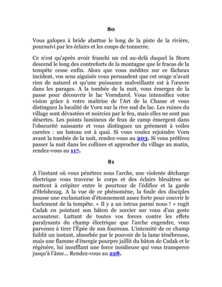 80
Vous galopez à bride abattue le long de la piste de la rivière,
poursuivi par les éclairs et les coups de tonnerre.
Ce n'est qu'après avoir franchi un col au-delà duquel la Storn
descend le long des contreforts de la montagne que le fracas de la
tempête cesse enfin. Alors que vous méditez sur ce fâcheux
incident, vos sens aiguisés vous persuadent que cet orage n'avait
rien de naturel et qu'une puissance malveillante est à l'œuvre
dans les parages. A la tombée de la nuit, vous émergez de la
passe pour découvrir le lac Vorndarol. Vous intensifiez votre
vision grâce à votre maîtrise de l'Art de la Chasse et vous
distinguez la localité de Vorn sur la rive sud du lac. Les ruines du
village sont dévastées et noircies par le feu, mais elles ne sont pas
désertes. Les points lumineux de feux de camp émergent dans
l'obscurité naissante et vous distinguez un gréement à voiles
carrées : un bateau est à quai. Si vous voulez rejoindre Vorn
avant la tombée de la nuit, rendez-vous au 203. Si vous préférez
passer la nuit dans les collines et approcher du village au matin,
rendez-vous au 117.
81
A l'instant où vous pénétrez sous l'arche, une violente décharge
électrique vous traverse le corps et des éclairs bleuâtres se
mettent à crépiter entre le pourtour de l'édifice et la garde
d'Helshezag. A la vue de ce phénomène, la foule des disciples
pousse une exclamation d'étonnement assez forte pour couvrir le
hurlement de la tempête. « Il y a un intrus parmi nous ! » rugit
Cadak en pointant son bâton de sorcier sur vous d'un geste
accusateur. Luttant de toutes vos forces contre les effets
paralysants du champ électrique que l'arche engendre, vous
parvenez à tirer l'Épée de son fourreau. L'intensité de ce champ
faiblit un instant, absorbée par le pouvoir de la lame ténébreuse,
mais une flamme d'énergie pourpre jaillit du bâton de Cadak et le
régénère, lui insufflant une force insidieuse qui vous transperce
jusqu'à l'âme... Rendez-vous au 228.
 