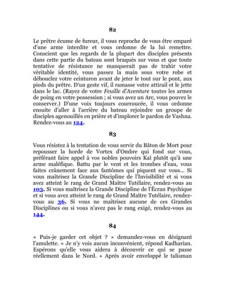 82
Le prêtre écume de fureur, il vous reproche de vous être emparé
d'une arme interdite et vous ordonne de la lui remettre.
Conscient que les regards de la plupart des disciples présents
dans cette partie du bateau sont braqués sur vous et que toute
tentative de résistance ne manquerait pas de trahir votre
véritable identité, vous passez la main sous votre robe et
débouclez votre ceinturon avant de jeter le tout sur le pont, aux
pieds du prêtre. D'un geste vif, il ramasse votre attirail et le jette
dans le lac. (Rayez de votre Feuille d'Aventure toutes les armes
de poing en votre possession ; si vous avez un Arc, vous pouvez le
conserver.) D'une voix toujours courroucée, il vous ordonne
ensuite d'aller à l'arrière du bateau rejoindre un groupe de
disciples agenouillés en prière et d'implorer le pardon de Vashna.
Rendez-vous au 124.
83
Vous résistez à la tentation de vous servir du Bâton de Mort pour
repousser la horde de Vortex d'Ombre qui fond sur vous,
préférant faire appel à vos nobles pouvoirs Kaï plutôt qu'à une
arme maléfique. Battu par le vent et les trombes d'eau, vous
faites crânement face aux fantômes qui piquent sur vous... Si
vous maîtrisez la Grande Discipline de l'Invisibilité et si vous
avez atteint le rang de Grand Maître Tutélaire, rendez-vous au
103. Si vous maîtrisez la Grande Discipline de l'Écran Psychique
et si vous avez atteint le rang de Grand Maître Tutélaire, rendez-
vous au 36. Si vous ne maîtrisez aucune de ces Grandes
Disciplines ou si vous n'avez pas le rang exigé, rendez-vous au
144.
84
« Puis-je garder cet objet ? » demandez-vous en désignant
l'amulette. « Je n'y vois aucun inconvénient, répond Kadharian.
Espérons qu'elle vous aidera à découvrir ce qui se passe
réellement dans le Nord. » Après avoir enveloppé le talisman
 