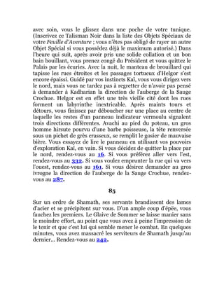 avec soin, vous le glissez dans une poche de votre tunique.
(Inscrivez ce Talisman Noir dans la liste des Objets Spéciaux de
votre Feuille d'Aventure ; vous n'êtes pas obligé de rayer un autre
Objet Spécial si vous possédez déjà le maximum autorisé.) Dans
l'heure qui suit, après avoir pris une solide collation et un bon
bain bouillant, vous prenez congé du Président et vous quittez le
Palais par les écuries. Avec la nuit, le manteau de brouillard qui
tapisse les rues étroites et les passages tortueux d'Helgor s'est
encore épaissi. Guidé par vos instincts Kaï, vous vous dirigez vers
le nord, mais vous ne tardez pas à regretter de n'avoir pas pensé
à demander à Kadharian la direction de l'auberge de la Sauge
Crochue. Helgor est en effet une très vieille cité dont les rues
forment un labyrinthe inextricable. Après maints tours et
détours, vous finissez par déboucher sur une place au centre de
laquelle les restes d'un panneau indicateur vermoulu signalent
trois directions différentes. Avachi au pied du poteau, un gros
homme hirsute pourvu d'une barbe poisseuse, la tête renversée
sous un pichet de grès crasseux, se remplit le gosier de mauvaise
bière. Vous essayez de lire le panneau en utilisant vos pouvoirs
d'exploration Kaï, en vain. Si vous décidez de quitter la place par
le nord, rendez-vous au 16. Si vous préférez aller vers l'est,
rendez-vous au 332. Si vous voulez emprunter la rue qui va vers
l'ouest, rendez-vous au 161. Si vous désirez demander au gros
ivrogne la direction de l'auberge de la Sauge Crochue, rendez-
vous au 287.
85
Sur un ordre de Shamath, ses servants brandissent des lames
d'acier et se précipitent sur vous. D'un ample coup d'épëe, vous
fauchez les premiers. Le Glaive de Sommer se laisse manier sans
le moindre effort, au point que vous avez à peine l'impression de
le tenir et que c'est lui qui semble mener le combat. En quelques
minutes, vous avez massacré les serviteurs de Shamath jusqu'au
dernier... Rendez-vous au 242.
 