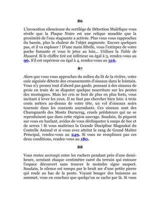 86
L'invocation silencieuse du sortilège de Détection Maléfique vous
révèle que la Plaque Noire est une relique maudite que la
proximité de l'eau stagnante a activée. Plus vous vous rapprochez
du bassin, plus la chaleur de l'objet augmente. Encore quelques
pas, et il va exploser ! D'une main fébrile, vous l'extirpez de votre
poche fumante et vous le jetez au loin... Utilisez la Table de
Hasard. Si le chiffre tiré est inférieur ou égal à 3, rendez-vous au
96. S'il est supérieur ou égal à 4, rendez-vous au 316.
87
Alors que vous vous approchez du milieu du lit de la rivière, votre
ouïe aiguisée détecte des croassements d'oiseaux dans le lointain.
Vous n'y prenez tout d'abord pas garde, pensant à des oiseaux de
proie en train de se disputer quelque nourriture sur les pentes
des montagnes. Mais les cris se font de plus en plus forts, vous
incitant à lever les yeux. Il ne faut pas chercher bien loin: à trois
cents mètres au-dessus de votre tête, un vol d'oiseaux noirs
tournoie dans les courants ascendants. Ces oiseaux sont des
Charognards des Monts Durncrag, cruels prédateurs qui ne se
reproduisent que dans cette région sauvage. Soudain, ils piquent
sur vous en hurlant, avides de vous déchiqueter à coups de bec et
de serres ! Si vous maîtrisez la Grande Discipline Magnakaï du
Contrôle Animal et si vous avez atteint le rang de Grand Maître
Principal, rendez-vous au 249. Si vous ne remplissez pas ces
deux conditions, rendez-vous au 180.
88
Vous restez accroupi entre les rochers pendant près d'une demi-
heure, scrutant chaque centimètre carré du terrain qui entoure
l'espace découvert sans trouver le moindre signe suspect.
Soudain, le silence est rompu par le bruit sec d'une petite pierre
qui roule au bas de la pente. Voyant bouger des buissons au
sommet, vous en concluez que quelqu'un se cache par là. Si vous
 