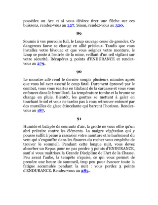 possédez un Arc et si vous désirez tirer une flèche sur ces
buissons, rendez-vous au 227. Sinon, rendez-vous au 320.
89
Soumis à vos pouvoirs Kaï, le Loup sauvage cesse de gronder. Ce
dangereux fauve se change en allié précieux. Tandis que vous
installez votre bivouac et que vous soignez votre monture, le
Loup se poste à l'entrée de la mine, veillant d'un œil vigilant sur
votre sécurité. Récupérez 3 points d'ENDURANCE et rendez-
vous au 279.
90
Le monstre ailé rend le dernier soupir plusieurs minutes après
que vous lui avez assené le coup fatal. Durement éprouvé par le
combat, vous vous écartez en titubant de la carcasse et vous vous
enfoncez dans le brouillard. La température tombe et la brume se
change en pluie. Bientôt, les gouttes se mettent à geler en
touchant le sol et vous ne tardez pas à vous retrouver entouré par
des murailles de glace étincelante qui barrent l'horizon. Rendez-
vous au 187.
91
Humide et balayée de courants d'air, la grotte ne vous offre qu'un
abri précaire contre les éléments. La maigre végétation qui y
pousse suffit à peine à rassasier votre monture et le hurlement du
vent qui s'engouffre dans les fissures du rocher vous empêche de
trouver le sommeil. Pendant cette longue nuit, vous devez
absorber un Repas pour ne pas perdre 3 points d'ENDURANCE,
sauf si vous maîtrisez la Grande Discipline de l'Art de la Chasse.
Peu avant l'aube, la tempête s'apaise, ce qui vous permet de
prendre une heure de sommeil, trop peu pour évacuer toute la
fatigue accumulée pendant la nuit : vous perdez 3 points
d'ENDURANCE. Rendez-vous au 285.
 