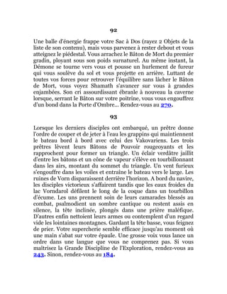 92
Une balle d'énergie frappe votre Sac à Dos (rayez 2 Objets de la
liste de son contenu), mais vous parvenez à rester debout et vous
atteignez le piédestal. Vous arrachez le Bâton de Mort du premier
gradin, ployant sous son poids surnaturel. Au même instant, la
Démone se tourne vers vous et pousse un hurlement de fureur
qui vous soulève du sol et vous projette en arrière. Luttant de
toutes vos forces pour retrouver l'équilibre sans lâcher le Bâton
de Mort, vous voyez Shamath s'avancer sur vous à grandes
enjambées. Son cri assourdissant ébranle à nouveau la caverne
lorsque, serrant le Bâton sur votre poitrine, vous vous engouffrez
d'un bond dans la Porte d'Ombre... Rendez-vous au 270.
93
Lorsque les derniers disciples ont embarqué, un prêtre donne
l'ordre de couper et de jeter à l'eau les grappins qui maintiennent
le bateau bord à bord avec celui des Vakovariens. Les trois
prêtres lèvent leurs Bâtons de Pouvoir rougeoyants et les
rapprochent pour former un triangle. Un éclair verdâtre jaillit
d'entre les bâtons et un cône de vapeur s'élève en tourbillonnant
dans les airs, montant du sommet du triangle. Un vent furieux
s'engouffre dans les voiles et entraîne le bateau vers le large. Les
ruines de Vorn disparaissent derrière l'horizon. A bord du navire,
les disciples victorieux s'affairent tandis que les eaux froides du
lac Vorndarol défilent le long de la coque dans un tourbillon
d'écume. Les uns prennent soin de leurs camarades blessés au
combat, psalmodient un sombre cantique ou restent assis en
silence, la tête inclinée, plongés dans une prière maléfique.
D'autres enfin nettoient leurs armes ou contemplent d'un regard
vide les lointaines montagnes. Gardant la tête basse, vous feignez
de prier. Votre supercherie semble efficace jusqu'au moment où
une main s'abat sur votre épaule. Une grosse voix vous lance un
ordre dans une langue que vous ne comprenez pas. Si vous
maîtrisez la Grande Discipline de l'Exploration, rendez-vous au
243. Sinon, rendez-vous au 184.
 