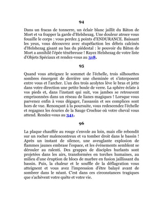 94
Dans un fracas de tonnerre, un éclair blanc jaillit du Bâton de
Mort et va frapper la garde d'Helshezag. Une douleur atroce vous
fouaille le corps : vous perdez 5 points d'ENDURANCE. Baissant
les yeux, vous découvrez avec stupéfaction les débris calcinés
d'Helshezag gisant au bas du piédestal : le pouvoir du Bâton de
Mort a annihilé l'épée ténébreuse ! Rayez Helshezag de votre liste
d'Objets Spéciaux et rendez-vous au 318.
95
Quand vous atteignez le sommet de l'échelle, trois silhouettes
sombres émergent de derrière une cheminée et s'interposent
entre vous et l'archer. L'un des trois acolytes lève le bras et jette
dans votre direction une petite boule de verre. La sphère éclate à
vos pieds et, dans l'instant qui suit, vos jambes se retrouvent
emprisonnées dans un réseau de lianes magiques ! Lorsque vous
parvenez enfin à vous dégager, l'assassin et ses complices sont
hors de vue. Renonçant à la poursuite, vous redescendez l'échelle
et regagnez les écuries de la Sauge Crochue où votre cheval vous
attend. Rendez-vous au 341.
96
La plaque chauffée au rouge s'envole au loin, mais elle rebondit
sur un rocher malencontreux et va tomber droit dans le bassin !
Après un instant de silence, une aveuglante explosion de
flammes jaunes embrase l'espace, et les événements semblent se
dérouler au ralenti. Des grappes de disciples hurlants sont
projetées dans les airs, transformées en torches humaines, au
milieu d'une éruption de blocs de marbre en fusion jaillissant du
bassin. Puis, la chaleur et le souffle de la déflagration vous
atteignent et vous avez l'impression d'être balayé avant de
sombrer dans le néant. C'est dans ces circonstances tragiques
que s'achèvent votre quête et votre vie.
 