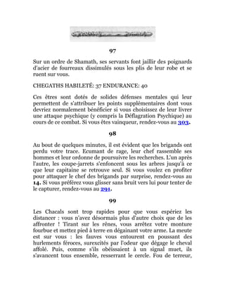 97
Sur un ordre de Shamath, ses servants font jaillir des poignards
d'acier de fourreaux dissimulés sous les plis de leur robe et se
ruent sur vous.
CHEGATHS HABILETÉ: 37 ENDURANCE: 40
Ces êtres sont dotés de solides défenses mentales qui leur
permettent de s'attribuer les points supplémentaires dont vous
devriez normalement bénéficier si vous choisissez de leur livrer
une attaque psychique (y compris la Déflagration Psychique) au
cours de ce combat. Si vous êtes vainqueur, rendez-vous au 303.
98
Au bout de quelques minutes, il est évident que les brigands ont
perdu votre trace. Ecumant de rage, leur chef rassemble ses
hommes et leur ordonne de poursuivre les recherches. L'un après
l'autre, les coupe-jarrets s'enfoncent sous les arbres jusqu'à ce
que leur capitaine se retrouve seul. Si vous voulez en profiter
pour attaquer le chef des brigands par surprise, rendez-vous au
14. Si vous préférez vous glisser sans bruit vers lui pour tenter de
le capturer, rendez-vous au 291.
99
Les Chacals sont trop rapides pour que vous espériez les
distancer : vous n'avez désormais plus d'autre choix que de les
affronter ! Tirant sur les rênes, vous arrêtez votre monture
fourbue et mettez pied à terre en dégainant votre arme. La meute
est sur vous : les fauves vous entourent en poussant des
hurlements féroces, surexcités par l'odeur que dégage le cheval
affolé. Puis, comme s'ils obéissaient à un signal muet, ils
s'avancent tous ensemble, resserrant le cercle. Fou de terreur,
 