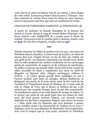 votre cheval se cabre en battant l'air de ses sabots, à deux doigts
de votre crâne. Lorsqu'un premier Chacal passe à l'attaque, vous
êtes contraint de retenir d'une main les rênes de votre monture
tout en repoussant tant bien que mal vos assaillants de l'autre.
CHACALS DE VORNDAROL HABILETÉ: 42 ENDURANCE: 38
A moins de maîtriser la Grande Discipline de la Science des
Armes et d'avoir atteint le rang de Grand Maître Principal, vous
devez réduire votre HABILETÉ de 5 points pour la durée du
combat. Vous pouvez fuir le combat après 5 Assauts, rendez-vous
au 222. Si vous êtes vainqueur, rendez-vous au 347.
100
Faisant résonner les dalles de marbre sous vos pas, vous suivez le
Président dans la chambre. A l'autre bout de la pièce, un chien de
chasse dort avec volupté devant un feu de bois qui crépite sur
une grille de fer. Les flammes répandent une chaude lueur dorée
dans la salle, projetant des ombres vacillantes sur les rayonnages
garnis de manuscrits, de papyrus et de rouleaux de parchemin.
Au milieu se dresse une grande table, recouverte d'une couche de
sable, travaillée de façon à représenter une carte en relief du
Magador où figurent cités, villages, montagnes, collines et
rivières. « Je crains qu'une grande force maléfique ne soit à
l'œuvre quelque part dans ces parages, déclare Kadharian en
désignant une partie de la carte située entre la rive nord du lac
Vorndarol et l'inquiétante Gorge de Maaken. Il y a trois mois de
cela, le village de Vorn, qui se dresse en bordure du lac, a été
anéanti par une tempête étrange, pour ne pas dire surnaturelle.
De nombreuses autres n'ont cessé depuis de ravager la région. J'y
ai envoyé une unité de ma garde pour tirer les choses au clair,
mais elle n'est jamais revenue. Depuis, une seconde troupe
dépêchée sur les lieux a également disparu sans laisser de traces.
» « Mais quels sont les éléments qui vous donnent à penser
qu'un complot visant à la résurrection de Vashna est en cours ?
répliquez-vous en vous efforçant de dissimuler votre scepticisme.
Avec tout le respect que je vous porte, monsieur le Président,
 