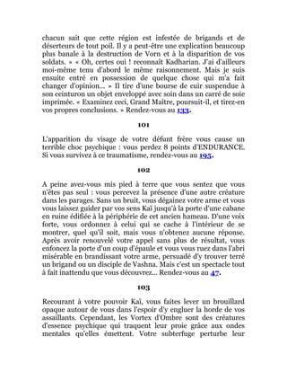 chacun sait que cette région est infestée de brigands et de
déserteurs de tout poil. Il y a peut-être une explication beaucoup
plus banale à la destruction de Vorn et à la disparition de vos
soldats. » « Oh, certes oui ! reconnaît Kadharian. J'ai d'ailleurs
moi-même tenu d'abord le même raisonnement. Mais je suis
ensuite entré en possession de quelque chose qui m'a fait
changer d'opinion... » Il tire d'une bourse de cuir suspendue à
son ceinturon un objet enveloppé avec soin dans un carré de soie
imprimée. « Examinez ceci, Grand Maître, poursuit-il, et tirez-en
vos propres conclusions. » Rendez-vous au 133.
101
L'apparition du visage de votre défunt frère vous cause un
terrible choc psychique : vous perdez 8 points d'ENDURANCE.
Si vous survivez à ce traumatisme, rendez-vous au 195.
102
A peine avez-vous mis pied à terre que vous sentez que vous
n'êtes pas seul : vous percevez la présence d'une autre créature
dans les parages. Sans un bruit, vous dégainez votre arme et vous
vous laissez guider par vos sens Kaï jusqu'à la porte d'une cabane
en ruine édifiée à la périphérie de cet ancien hameau. D'une voix
forte, vous ordonnez à celui qui se cache à l'intérieur de se
montrer, quel qu'il soit, mais vous n'obtenez aucune réponse.
Après avoir renouvelé votre appel sans plus de résultat, vous
enfoncez la porte d'un coup d'épaule et vous vous ruez dans l'abri
misérable en brandissant votre arme, persuadé d'y trouver terré
un brigand ou un disciple de Vashna. Mais c'est un spectacle tout
à fait inattendu que vous découvrez... Rendez-vous au 47.
103
Recourant à votre pouvoir Kaï, vous faites lever un brouillard
opaque autour de vous dans l'espoir d'y engluer la horde de vos
assaillants. Cependant, les Vortex d'Ombre sont des créatures
d'essence psychique qui traquent leur proie grâce aux ondes
mentales qu'elles émettent. Votre subterfuge perturbe leur
 