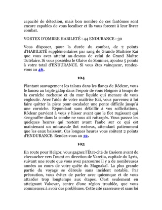capacité de détection, mais bon nombre de ces fantômes sont
encore capables de vous localiser et ils vous forcent à leur livrer
combat.
VORTEX D'OMBRE HABILETÉ : 44 ENDURANCE : 30
Vous disposez, pour la durée du combat, de 2 points
d'HABILETÉ supplémentaires par rang de Grande Maîtrise Kaï
que vous avez atteint au-dessus de celui de Grand Maître
Tutélaire. Si vous possédez le Glaive de Sommer, ajoutez 5 points
à votre total d'ENDURANCE. Si vous êtes vainqueur, rendez-
vous au 46.
104
Plantant sauvagement les talons dans les flancs de Rôdeur, vous
le lancez au triple galop dans l'espoir de vous éloigner à temps de
la corniche rocheuse et du mur liquide qui menace de vous
engloutir. Avec l'aide de votre maîtrise Kaï, vous parvenez à lui
faire quitter la piste pour escalader une pente difficile jusqu'à
une corniche. Répondant sans défaillir à vos sollicitations,
Rôdeur parvient à vous y hisser avant que le flot rugissant qui
s'engouffre dans la combe ne vous ait rattrapés. Vous passez les
quelques heures qui restent avant l'aube sur ce qui est
maintenant un minuscule îlot rocheux, attendant patiemment
que les eaux baissent. Ces longues heures vous coûtent 2 points
d'ENDURANCE. Rendez-vous au 12.
105
En route pour Helgor, vous gagnez l'État-cité de Casiorn avant de
chevaucher vers l'ouest en direction de Varetta, capitale du Lyris,
suivant une route que vous avez parcourue il y a de nombreuses
années au cours de votre quête du Magnakaï. La plus grande
partie du voyage se déroule sans incident notable. Par
précaution, vous évitez de parler avec quiconque et de vous
attarder trop longtemps aux étapes. C'est seulement en
atteignant Vakovar, centre d'une région troublée, que vous
commencez à avoir des problèmes. Cette cité crasseuse et sans loi
 