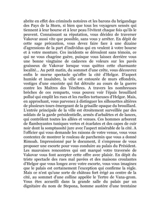 abrite en effet des criminels notoires et les barons du brigandage
des Pays de la Storn, si bien que tous les voyageurs sensés qui
tiennent à leur bourse et à leur peau l'évitent chaque fois qu'ils le
peuvent. Connaissant sa réputation, vous décidez de traverser
Vakovar aussi vite que possible, sans vous y arrêter. En dépit de
cette sage précaution, vous devez faire face à une dizaine
d'agressions de la part d'individus qui en veulent à votre bourse
et à votre monture. Ces incidents se déroulent sans témoin, ce
qui ne vous chagrine guère, puisque vous laissez derrière vous
une bonne vingtaine de cadavres de voleurs sur les pavés
graisseux de Vakovar lorsque vous quittez cette charmante
localité... Au petit matin, du sommet d'une crête, vous découvrez
enfin le morne spectacle qu'offre la cité d'Helgor. D'aspect
humide et insalubre, la ville est entourée de murs effondrés,
vestiges d'une enceinte qui fut détruite au cours de la guerre
contre les Maîtres des Ténèbres. A travers les nombreuses
brèches de ces remparts, vous pouvez voir l'épais brouillard
pollué qui emplit les rues et les ruelles tortueuses d'Helgor. Mais,
en approchant, vous parvenez à distinguer les silhouettes altières
de plusieurs tours émergeant de la grisaille opaque du brouillard.
L'entrée principale de la ville est étroitement surveillée par des
soldats de la garde présidentielle, armés d'arbalètes et de lances,
qui contrôlent toutes les allées et venues. Ces hommes arborent
de flamboyantes tuniques vertes et écarlates et des capes de cuir
noir dont la somptuosité jure avec l'aspect misérable de la cité. A
l'officier qui vous demande les raisons de votre venue, vous vous
contentez de montrer le rouleau de parchemin que vous a donné
Rimoah. Impressionné par le document, il s'empresse de vous
proposer une escorte pour vous conduire au palais du Président.
Les mauvaises rencontres qui ont marqué votre traversée de
Vakovar vous font accepter cette offre avec plaisir. En dépit du
triste spectacle des rues mal pavées et des maisons croulantes
d'Helgor que vous longez avec votre escorte, vous vous imaginez
que le palais est certainement l'exception qui confirme la règle.
Mais ce n'est qu'une sorte de château fort érigé au centre de la
cité, au sommet d'une colline appelée le Tertre de Vana-grom.
Vous êtes accueilli dans la grande salle du palais par un
dignitaire du nom de Stepona, homme austère d'une trentaine
 