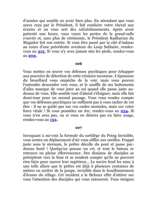 d'années qui semble en avoir bien plus. En attendant que vous
soyez reçu par le Président, il fait conduire votre cheval aux
écuries et on vous sert des rafraîchissements. Après avoir
patienté une heure, vous voyez les portes de la grand-salle
s'ouvrir et, sans plus de cérémonie, le Président Kadharian du
Magador fait son entrée. Si vous êtes passé par la cité d'Aaknar
au cours d'une précédente aventure du Loup Solitaire, rendez-
vous au 315. Si vous n'y avez jamais mis les pieds, rendez-vous
au 202.
106
Vous mettez en œuvre vos défenses psychiques pour échapper
aux pouvoirs de détection de cette créature inconnue. L'épaisseur
du brouillard vous empêche de la voir, mais vous pouvez
l'entendre descendre vers vous, et le souffle de ses battements
d'ailes manque de vous jeter au sol quand elle passe juste au-
dessus de vous. Elle semble tout d'abord s'éloigner, mais elle fait
demi-tour pour un second passage. Vous vous rendez compte
que vos défenses psychiques ne suffisent pas à vous cacher de cet
être : il ne se guide pas sur vos ondes mentales, mais sur votre
force vitale ! Si vous possédez un Arc, rendez-vous au 254. Si
vous n'en avez pas, ou si vous ne désirez pas en faire usage,
rendez-vous au 152.
107
Invoquant à mi-voix la formule du sortilège du Poing Invisible,
vous sentez un déplacement d'air vous siffler aux oreilles. Frappé
juste sous le sternum, le prêtre décolle du pont et passe par-
dessus bord ! Quelqu'un pousse un cri, et tout le bateau se
retrouve en pleine effervescence. Des dizaines de disciples se
précipitent vers la lisse et se rendent compte qu'ils ne peuvent
rien faire pour sauver leur supérieur... Le navire fend les eaux à
une telle allure que le prêtre est déjà à plusieurs centaines de
mètres en arrière de la poupe, invisible dans le bouillonnement
d'écume du sillage. Cet incident a le fâcheux effet d'attirer sur
vous l'attention des disciples qui vous entourent. Vous émigrez
 