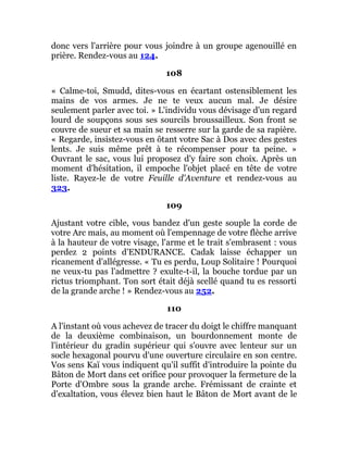 donc vers l'arrière pour vous joindre à un groupe agenouillé en
prière. Rendez-vous au 124.
108
« Calme-toi, Smudd, dites-vous en écartant ostensiblement les
mains de vos armes. Je ne te veux aucun mal. Je désire
seulement parler avec toi. » L'individu vous dévisage d'un regard
lourd de soupçons sous ses sourcils broussailleux. Son front se
couvre de sueur et sa main se resserre sur la garde de sa rapière.
« Regarde, insistez-vous en ôtant votre Sac à Dos avec des gestes
lents. Je suis même prêt à te récompenser pour ta peine. »
Ouvrant le sac, vous lui proposez d'y faire son choix. Après un
moment d'hésitation, il empoche l'objet placé en tête de votre
liste. Rayez-le de votre Feuille d'Aventure et rendez-vous au
323.
109
Ajustant votre cible, vous bandez d'un geste souple la corde de
votre Arc mais, au moment où l'empennage de votre flèche arrive
à la hauteur de votre visage, l'arme et le trait s'embrasent : vous
perdez 2 points d'ENDURANCE. Cadak laisse échapper un
ricanement d'allégresse. « Tu es perdu, Loup Solitaire ! Pourquoi
ne veux-tu pas l'admettre ? exulte-t-il, la bouche tordue par un
rictus triomphant. Ton sort était déjà scellé quand tu es ressorti
de la grande arche ! » Rendez-vous au 252.
110
A l'instant où vous achevez de tracer du doigt le chiffre manquant
de la deuxième combinaison, un bourdonnement monte de
l'intérieur du gradin supérieur qui s'ouvre avec lenteur sur un
socle hexagonal pourvu d'une ouverture circulaire en son centre.
Vos sens Kaï vous indiquent qu'il suffit d'introduire la pointe du
Bâton de Mort dans cet orifice pour provoquer la fermeture de la
Porte d'Ombre sous la grande arche. Frémissant de crainte et
d'exaltation, vous élevez bien haut le Bâton de Mort avant de le
 