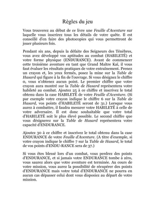 Règles du jeu
Vous trouverez au début de ce livre une Feuille d'Aventure sur
laquelle vous inscrirez tous les détails de votre quête. Il est
conseillé d'en faire des photocopies qui vous permettront de
jouer plusieurs fois.
Pendant six ans, depuis la défaite des Seigneurs des Ténèbres,
vous avez développé vos aptitudes au combat (HABILETÉ) et
votre forme physique (ENDURANCE). Avant de commencer
cette troisième aventure en tant que Grand Maître Kaï, il vous
faut évaluer les résultats pratiques de votre entraînement. Prenez
un crayon et, les yeux fermés, posez la mine sur la Table de
Hasard qui figure à la fin de l'ouvrage. Si vous désignez le chiffre
0, vous n'obtenez aucun point. Le premier chiffre que votre
crayon aura montré sur la Table de Hasard représentera votre
habileté au combat. Ajoutez 25 à ce chiffre et inscrivez le total
obtenu dans la case HABILETÉ de votre Feuille d'Aventure. (Si
par exemple votre crayon indique le chiffre 6 sur la Table de
Hasard, vos points d'HABILETÉ seront de 31.) Lorsque vous
aurez à combattre, il faudra mesurer votre HABILETÉ à celle de
votre adversaire. Il est donc souhaitable que votre total
d'HABILETÉ soit le plus élevé possible. Le second chiffre que
vous désignerez sur la Table de Hasard représentera votre
capacité d'ENDURANCE.
Ajoutez 30 à ce chiffre et inscrivez le total obtenu dans la case
ENDURANCE de votre Feuille d'Aventure. (A titre d'exemple, si
votre crayon indique le chiffre 7 sur la Table de Hasard, le total
de vos points d'ENDU-RANCE sera de 37.)
Si vous êtes blessé lors d'un combat, vous perdrez des points
d'ENDURANCE, et si jamais votre ENDURANCE tombe à zéro,
vous saurez alors que votre aventure est terminée. Au cours de
votre mission, vous aurez la possibilité de récupérer des points
d'ENDURANCE mais votre total d'ENDURANCE ne pourra en
aucun cas dépasser celui dont vous disposiez au départ de votre
mission.
 
