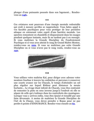 plonger d'une puissante poussée dans son logement... Rendez-
vous au 246.
111
Ces créatures sont pourvues d'une énergie mentale redoutable
qui croît à mesure qu'elles se rapprochent. Vous faites appel à
vos facultés psychiques pour vous protéger de leur première
attaque en entourant votre esprit d'une barrière mentale. Les
spectres remontent en chandelle et disparaissent dans les nuages
pendant quelques instants, mais ils ne tardent pas à en resurgir.
Si vous maîtrisez la Grande Discipline du Foudroiement
Psychique et si vous avez atteint le rang de Grand Maître Mentor,
rendez-vous au 229. Si vous ne maîtrisez pas cette Grande
Discipline ou si vous n'avez pas le rang voulu, rendez-vous au
142.
112
Vous utilisez votre maîtrise Kaï, pour diriger avec adresse votre
monture fourbue à travers les embûches et parvenez à conserver
une courte avance sur les Chacals, le temps d'atteindre un sol
plus régulier sur lequel Rôdeur peut distancer la meute
hurlante... Le rivage étant infesté de Chacals, vous êtes contraint
de remonter la piste en sens inverse jusqu'à l'endroit où elle se
sépare de celle qui s'enfonce dans les contreforts des montagnes.
Lorsque vous y arrivez enfin, vous êtes épuisé et tenaillé par une
faim dévorante. A moins de maîtriser la Grande Discipline de
l'Art de la Chasse, vous devez prendre 2 Repas pour ne pas
perdre 6 points d'ENDURANCE. Rendez-vous ensuite au 61.
 