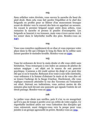 113
Sans relâcher votre étreinte, vous ouvrez la sacoche du bout du
pied droit. Mais cela vous fait perdre l'équilibre et le chef des
brigands en profite pour se libérer d'un mouvement brusque
avant de détaler vers le couvert des bois en appelant au secours.
En voyant le premier brigand surgir entre deux arbres, vous
ramassez la sacoche et prenez la poudre d'escampette. Les
brigands se lancent à vos trousses, mais vous n'avez aucun mal à
les semer dans le labyrinthe touffu des pins. Rendez-vous au
247.
114
Vous vous remettez rapidement de ce choc et vous reprenez votre
place dans la file qui s'éloigne le long du flanc de la colline sans
laisser paraître le moindre trouble. Rendez-vous au 250.
115
Vous lui ordonnez de lever la main droite et elle vous obéit sans
hésitation. Vous remarquez à son index un anneau de platine de
nature magique : cet objet est la source de son pouvoir
psychique. L'anneau a été coulé autour du doigt et ne peut être
ôté que si on le tranche. Refusant d'en venir à une telle extrémité,
vous ordonnez à la femme d'abaisser la main et de vous dire où
se trouve l'auberge de la Sauge Crochue. Docilement, elle vous
explique comment atteindre la rue des Tavernes où l'estaminet
est situé. Suivant ses indications, vous arrivez moins de dix
minutes plus tard devant une pancarte qui signale l'entrée de cet
étroit passage. Rendez-vous au 332.
116
Le prêtre vous aboie aux oreilles, puis il s'en va en maugréant
qu'il n'a pas de temps à perdre avec un crétin de votre espèce. Ce
regrettable incident attire sur vous l'attention des disciples qui
vous entourent, aussi émigrez-vous vers la poupe pour vous
joindre à un groupe agenouillé en prière. Rendez-vous au 124.
 