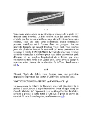 117
Vous vous abritez dans un petit bois en bordure de la piste et y
dressez votre bivouac. La nuit tombe, mais les arbres restent
éclairés par des lueurs scintillantes qui virevoltent au-dessus des
collines. Tous vos sens vous confirment qu'un formidable
pouvoir maléfique est à l'œuvre dans les parages... Aucune
nouvelle tempête ne venant troubler votre nuit, vous pouvez
jouir de plusieurs heures de sommeil qui vous permettent de
regagner 3 points d'ENDURANCE. Levé dès l'aube, vous récoltez
assez de tubercules et de baies pour vous offrir un copieux petit
déjeuner et, au surplus, l'équivalent de 2 Repas que vous
empaquetez dans votre Sac. Après quoi, vous levez le camp et
reprenez votre chevauchée en direction de la Vorn. Rendez-vous
au 8.
118
Elevant l'Epée du Soleil, vous frappez avec une précision
implacable le premier des Vortex d'Ombre qui s'abat sur vous.
VORTEX D'OMBRE HABILETÉ: 49 ENDURANCE: 48
La possession du Glaive de Sommer vous fait bénéficier de 5
points d'ENDURANCE supplémentaires. Pour chaque rang de
Grande Maîtrise Kaï dépassant celui de Grand Maître Tutélaire,
ajoutez 2 points à votre total d'HABILETÉ pour la durée du
combat. Si vous êtes vainqueur, rendez-vous au 46.
 