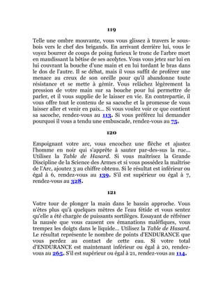 119
Telle une ombre mouvante, vous vous glissez à travers le sous-
bois vers le chef des brigands. En arrivant derrière lui, vous le
voyez bourrer de coups de poing furieux le tronc de l'arbre mort
en maudissant la bêtise de ses acolytes. Vous vous jetez sur lui en
lui couvrant la bouche d'une main et en lui tordant le bras dans
le dos de l'autre. Il se débat, mais il vous suffit de proférer une
menace au creux de son oreille pour qu'il abandonne toute
résistance et se mette à gémir. Vous relâchez légèrement la
pression de votre main sur sa bouche pour lui permettre de
parler, et il vous supplie de le laisser en vie. En contrepartie, il
vous offre tout le contenu de sa sacoche et la promesse de vous
laisser aller et venir en paix... Si vous voulez voir ce que contient
sa sacoche, rendez-vous au 113. Si vous préférez lui demander
pourquoi il vous a tendu une embuscade, rendez-vous au 75.
120
Empoignant votre arc, vous encochez une flèche et ajustez
l'homme en noir qui s'apprête à sauter par-des-sus la rue...
Utilisez la Table de Hasard. Si vous maîtrisez la Grande
Discipline de la Science des Armes et si vous possédez la maîtrise
de l'Arc, ajoutez 3 au chiffre obtenu. Si le résultat est inférieur ou
égal à 6, rendez-vous au 139. S'il est supérieur ou égal à 7,
rendez-vous au 328.
121
Votre tour de plonger la main dans le bassin approche. Vous
n'êtes plus qu'à quelques mètres de l'eau fétide et vous sentez
qu'elle a été chargée de puissants sortilèges. Essayant de réfréner
la nausée que vous causent ces émanations maléfiques, vous
trempez les doigts dans le liquide... Utilisez la Table de Hasard.
Le résultat représente le nombre de points d'ENDURANCE que
vous perdez au contact de cette eau. Si votre total
d'ENDURANCE est maintenant inférieur ou égal à 20, rendez-
vous au 265. S'il est supérieur ou égal à 21, rendez-vous au 114.
 