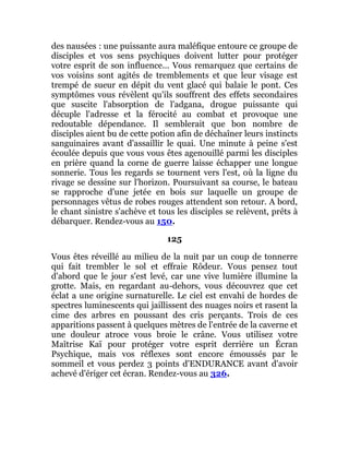 des nausées : une puissante aura maléfique entoure ce groupe de
disciples et vos sens psychiques doivent lutter pour protéger
votre esprit de son influence... Vous remarquez que certains de
vos voisins sont agités de tremblements et que leur visage est
trempé de sueur en dépit du vent glacé qui balaie le pont. Ces
symptômes vous révèlent qu'ils souffrent des effets secondaires
que suscite l'absorption de l'adgana, drogue puissante qui
décuple l'adresse et la férocité au combat et provoque une
redoutable dépendance. Il semblerait que bon nombre de
disciples aient bu de cette potion afin de déchaîner leurs instincts
sanguinaires avant d'assaillir le quai. Une minute à peine s'est
écoulée depuis que vous vous êtes agenouillé parmi les disciples
en prière quand la corne de guerre laisse échapper une longue
sonnerie. Tous les regards se tournent vers l'est, où la ligne du
rivage se dessine sur l'horizon. Poursuivant sa course, le bateau
se rapproche d'une jetée en bois sur laquelle un groupe de
personnages vêtus de robes rouges attendent son retour. A bord,
le chant sinistre s'achève et tous les disciples se relèvent, prêts à
débarquer. Rendez-vous au 150.
125
Vous êtes réveillé au milieu de la nuit par un coup de tonnerre
qui fait trembler le sol et effraie Rôdeur. Vous pensez tout
d'abord que le jour s'est levé, car une vive lumière illumine la
grotte. Mais, en regardant au-dehors, vous découvrez que cet
éclat a une origine surnaturelle. Le ciel est envahi de hordes de
spectres luminescents qui jaillissent des nuages noirs et rasent la
cime des arbres en poussant des cris perçants. Trois de ces
apparitions passent à quelques mètres de l'entrée de la caverne et
une douleur atroce vous broie le crâne. Vous utilisez votre
Maîtrise Kaï pour protéger votre esprit derrière un Écran
Psychique, mais vos réflexes sont encore émoussés par le
sommeil et vous perdez 3 points d'ENDURANCE avant d'avoir
achevé d'ériger cet écran. Rendez-vous au 326.
 