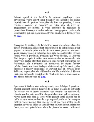 126
Faisant appel à vos facultés de défense psychique, vous
enveloppez votre esprit d'un bouclier qui absorbe les ondes
inquisitrices du prêtre. Incapable de lire vos pensées, il vous
considère comme un demeuré au crâne vide et, avec un
grognement de mépris, il vous ordonne de rejoindre la
procession. Il vous pousse hors de son passage pour courir après
les disciples qui s'enfuient en contrebas du chemin. Rendez-vous
au 250.
127
Invoquant le sortilège de Lévitation, vous vous élevez dans les
airs et franchissez sans effort cette portion de sol mouvant pour
gagner un terrain plus stable où vous vous posez en douceur.
Vous parvenez alors à déborder la rangée des Automates et vous
foncez vers le piédestal. Pendant que vous lévitiez, la Démone
était trop occupée à enfiler une cuirasse d'acier vernie de noir
pour vous prêter attention mais, en vous voyant contourner ses
Automates, elle a compris vos intentions. Le regard furieux
qu'elle darde sur vous indique clairement qu'elle n'est guère
disposée à laisser quiconque, et surtout pas un certain Loup
Solitaire, s'approcher du piédestal et du Bâton de Mort ! Si vous
maîtrisez la Grande Discipline de l'Alchimie Kaï, rendez-vous au
57. Sinon, rendez-vous au 282.
128
Eperonnant Rôdeur sans ménagement, vous l'obligez à gravir un
chemin glissant jusqu'à l'entrée de la mine. Malgré la difficulté
du terrain, votre brave monture vous conduit au sommet du
chemin où des rails rouillés plongent dans une galerie obscure.
Après avoir mis pied à terre, vous prenez votre cheval par la
bride et vous avancez dans le boyau quand, au bout de quelques
mètres, votre instinct Kaï vous prévient que vous n'êtes pas le
premier à avoir eu l'idée de vous abriter ici. Une odeur animale et
deux yeux vert pâle luisant dans la pénombre vous confirment
 
