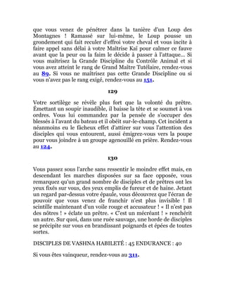 que vous venez de pénétrer dans la tanière d'un Loup des
Montagnes ! Ramassé sur lui-même, le Loup pousse un
grondement qui fait reculer d'effroi votre cheval et vous incite à
faire appel sans délai à votre Maîtrise Kaï pour calmer ce fauve
avant que la peur ou la faim le décide à passer à l'attaque... Si
vous maîtrisez la Grande Discipline du Contrôle Animal et si
vous avez atteint le rang de Grand Maître Tutélaire, rendez-vous
au 89. Si vous ne maîtrisez pas cette Grande Discipline ou si
vous n'avez pas le rang exigé, rendez-vous au 151.
129
Votre sortilège se révèle plus fort que la volonté du prêtre.
Émettant un soupir inaudible, il baisse la tête et se soumet à vos
ordres. Vous lui commandez par la pensée de s'occuper des
blessés à l'avant du bateau et il obéit sur-le-champ. Cet incident a
néanmoins eu le fâcheux effet d'attirer sur vous l'attention des
disciples qui vous entourent, aussi émigrez-vous vers la poupe
pour vous joindre à un groupe agenouillé en prière. Rendez-vous
au 124.
130
Vous passez sous l'arche sans ressentir le moindre effet mais, en
descendant les marches disposées sur sa face opposée, vous
remarquez qu'un grand nombre de disciples et de prêtres ont les
yeux fixés sur vous, des yeux emplis de fureur et de haine. Jetant
un regard par-dessus votre épaule, vous découvrez que l'écran de
pouvoir que vous venez de franchir n'est plus invisible ! Il
scintille maintenant d'un voile rouge et accusateur ! « Il n'est pas
des nôtres ! » éclate un prêtre. « C'est un mécréant ! » renchérit
un autre. Sur quoi, dans une ruée sauvage, une horde de disciples
se précipite sur vous en brandissant poignards et épées de toutes
sortes.
DISCIPLES DE VASHNA HABILETÉ : 45 ENDURANCE : 40
Si vous êtes vainqueur, rendez-vous au 311.
 