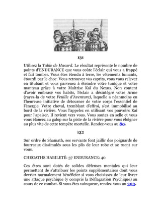131
Utilisez la Table de Hasard. Le résultat représente le nombre de
points d'ENDURANCE que vous coûte l'éclair qui vous a frappé
et fait tomber. Vous êtes étendu à terre, les vêtements fumants,
étourdi par le choc. Vous retrouvez vos esprits, vous vous relevez
en titubant et vous parvenez à éteindre votre tunique et votre
manteau grâce à votre Maîtrise Kaï du Nexus. Non content
d'avoir embrasé vos habits, l'éclair a désintégré votre Arme
(rayez-la de votre Feuille d'Aventure), laquelle a néanmoins eu
l'heureuse initiative de détourner de votre corps l'essentiel de
l'énergie. Votre cheval, tremblant d'effroi, s'est immobilisé au
bord de la rivière. Vous l'appelez en utilisant vos pouvoirs Kaï
pour l'apaiser. Il revient vers vous. Vous sautez en selle et vous
vous élancez au galop sur la piste de la rivière pour vous éloigner
au plus vite de cette tempête mortelle. Rendez-vous au 80.
132
Sur ordre de Shamath, ses servants font jaillir des poignards de
fourreaux dissimulés sous les plis de leur robe et se ruent sur
vous.
CHEGATHS HABILETÉ: 37 ENDURANCE: 40
Ces êtres sont dotés de solides défenses mentales qui leur
permettent de s'attribuer les points supplémentaires dont vous
devriez normalement bénéficier si vous choisissez de leur livrer
une attaque psychique (y compris la Déflagration Psychique) au
cours de ce combat. Si vous êtes vainqueur, rendez-vous au 303.
 