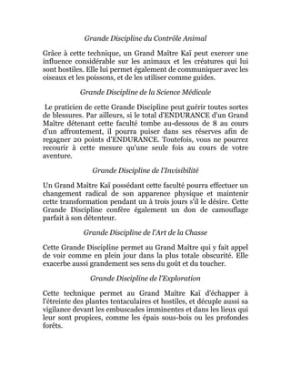 Grande Discipline du Contrôle Animal
Grâce à cette technique, un Grand Maître Kaï peut exercer une
influence considérable sur les animaux et les créatures qui lui
sont hostiles. Elle lui permet également de communiquer avec les
oiseaux et les poissons, et de les utiliser comme guides.
Grande Discipline de la Science Médicale
Le praticien de cette Grande Discipline peut guérir toutes sortes
de blessures. Par ailleurs, si le total d'ENDURANCE d'un Grand
Maître détenant cette faculté tombe au-dessous de 8 au cours
d'un affrontement, il pourra puiser dans ses réserves afin de
regagner 20 points d'ENDURANCE. Toutefois, vous ne pourrez
recourir à cette mesure qu'une seule fois au cours de votre
aventure.
Grande Discipline de l'Invisibilité
Un Grand Maître Kaï possédant cette faculté pourra effectuer un
changement radical de son apparence physique et maintenir
cette transformation pendant un à trois jours s'il le désire. Cette
Grande Discipline confère également un don de camouflage
parfait à son détenteur.
Grande Discipline de l'Art de la Chasse
Cette Grande Discipline permet au Grand Maître qui y fait appel
de voir comme en plein jour dans la plus totale obscurité. Elle
exacerbe aussi grandement ses sens du goût et du toucher.
Grande Discipline de l'Exploration
Cette technique permet au Grand Maître Kaï d'échapper à
l'étreinte des plantes tentaculaires et hostiles, et décuple aussi sa
vigilance devant les embuscades imminentes et dans les lieux qui
leur sont propices, comme les épais sous-bois ou les profondes
forêts.
 