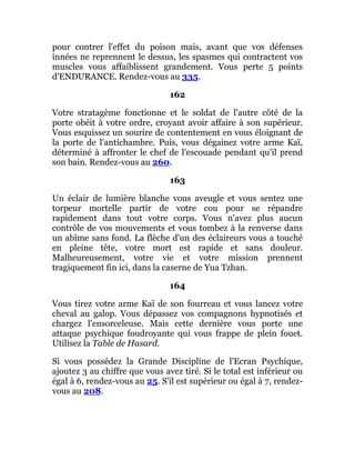 pour contrer l'effet du poison mais, avant que vos défenses
innées ne reprennent le dessus, les spasmes qui contractent vos
muscles vous affaiblissent grandement. Vous perte 5 points
d'ENDURANCE. Rendez-vous au 335.
162
Votre stratagème fonctionne et le soldat de l'autre côté de la
porte obéit à votre ordre, croyant avoir affaire à son supérieur.
Vous esquissez un sourire de contentement en vous éloignant de
la porte de l'antichambre. Puis, vous dégainez votre arme Kaï,
déterminé à affronter le chef de l'escouade pendant qu'il prend
son bain. Rendez-vous au 260.
163
Un éclair de lumière blanche vous aveugle et vous sentez une
torpeur mortelle partir de votre cou pour se répandre
rapidement dans tout votre corps. Vous n'avez plus aucun
contrôle de vos mouvements et vous tombez à la renverse dans
un abîme sans fond. La flèche d'un des éclaireurs vous a touché
en pleine tête, votre mort est rapide et sans douleur.
Malheureusement, votre vie et votre mission prennent
tragiquement fin ici, dans la caserne de Yua Tzhan.
164
Vous tirez votre arme Kaï de son fourreau et vous lancez votre
cheval au galop. Vous dépassez vos compagnons hypnotisés et
chargez l'ensorceleuse. Mais cette dernière vous porte une
attaque psychique foudroyante qui vous frappe de plein fouet.
Utilisez la Table de Hasard.
Si vous possédez la Grande Discipline de l'Ecran Psychique,
ajoutez 3 au chiffre que vous avez tiré. Si le total est inférieur ou
égal à 6, rendez-vous au 25. S'il est supérieur ou égal à 7, rendez-
vous au 208.
 