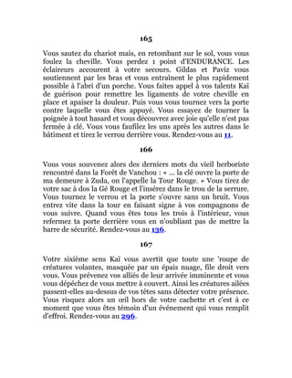165
Vous sautez du chariot mais, en retombant sur le sol, vous vous
foulez la cheville. Vous perdez 1 point d'ENDURANCE. Les
éclaireurs accourent à votre secours. Gildas et Paviz vous
soutiennent par les bras et vous entraînent le plus rapidement
possible à l'abri d'un porche. Vous faites appel à vos talents Kaï
de guérison pour remettre les ligaments de votre cheville en
place et apaiser la douleur. Puis vous vous tournez vers la porte
contre laquelle vous êtes appuyé. Vous essayez de tourner la
poignée à tout hasard et vous découvrez avec joie qu'elle n'est pas
fermée à clé. Vous vous faufilez les uns après les autres dans le
bâtiment et tirez le verrou derrière vous. Rendez-vous au 11.
166
Vous vous souvenez alors des derniers mots du vieil herboriste
rencontré dans la Forêt de Vanchou : « ... la clé ouvre la porte de
ma demeure à Zuda, on l'appelle la Tour Rouge. » Vous tirez de
votre sac à dos la Gé Rouge et l'insérez dans le trou de la serrure.
Vous tournez le verrou et la porte s'ouvre sans un bruit. Vous
entrez vite dans la tour en faisant signe à vos compagnons de
vous suivre. Quand vous êtes tous les trois à l'intérieur, vous
refermez ta porte derrière vous en n'oubliant pas de mettre la
barre de sécurité. Rendez-vous au 136.
167
Votre sixième sens Kaï vous avertit que toute une 'roupe de
créatures volantes, masquée par un épais nuage, file droit vers
vous. Vous prévenez vos alliés de leur arrivée imminente et vous
vous dépêchez de vous mettre à couvert. Ainsi les créatures ailées
passent-elles au-dessus de vos têtes sans détecter votre présence.
Vous risquez alors un œil hors de votre cachette et c'est à ce
moment que vous êtes témoin d'un événement qui vous remplit
d'effroi. Rendez-vous au 296.
 