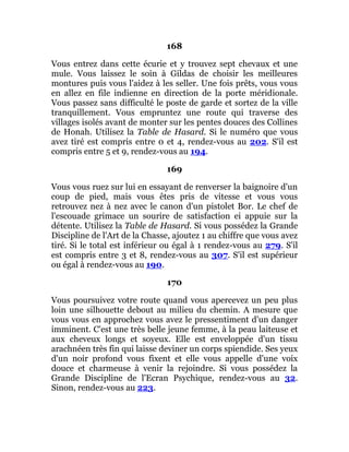 168
Vous entrez dans cette écurie et y trouvez sept chevaux et une
mule. Vous laissez le soin à Gildas de choisir les meilleures
montures puis vous l'aidez à les seller. Une fois prêts, vous vous
en allez en file indienne en direction de la porte méridionale.
Vous passez sans difficulté le poste de garde et sortez de la ville
tranquillement. Vous empruntez une route qui traverse des
villages isolés avant de monter sur les pentes douces des Collines
de Honah. Utilisez la Table de Hasard. Si le numéro que vous
avez tiré est compris entre 0 et 4, rendez-vous au 202. S'il est
compris entre 5 et 9, rendez-vous au 194.
169
Vous vous ruez sur lui en essayant de renverser la baignoire d'un
coup de pied, mais vous êtes pris de vitesse et vous vous
retrouvez nez à nez avec le canon d'un pistolet Bor. Le chef de
l'escouade grimace un sourire de satisfaction ei appuie sur la
détente. Utilisez la Table de Hasard. Si vous possédez la Grande
Discipline de l'Art de la Chasse, ajoutez 1 au chiffre que vous avez
tiré. Si le total est inférieur ou égal à 1 rendez-vous au 279. S'il
est compris entre 3 et 8, rendez-vous au 307. S'il est supérieur
ou égal à rendez-vous au 190.
170
Vous poursuivez votre route quand vous apercevez un peu plus
loin une silhouette debout au milieu du chemin. A mesure que
vous vous en approchez vous avez le pressentiment d'un danger
imminent. C'est une très belle jeune femme, à la peau laiteuse et
aux cheveux longs et soyeux. Elle est enveloppée d'un tissu
arachnéen très fin qui laisse deviner un corps spiendide. Ses yeux
d'un noir profond vous fixent et elle vous appelle d'une voix
douce et charmeuse à venir la rejoindre. Si vous possédez la
Grande Discipline de l'Ecran Psychique, rendez-vous au 32.
Sinon, rendez-vous au 223.
 