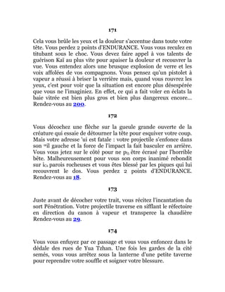 171
Cela vous brûle les yeux et la douleur s'accentue dans toute votre
tête. Vous perdez 2 points d'ENDURANCE. Vous vous reculez en
titubant sous le choc. Vous devez faire appel à vos talents de
guérison Kaï au plus vite pour apaiser la douleur et recouvrer la
vue. Vous entendez alors une brusque explosion de verre et les
voix affolées de vos compagnons. Vous pensez qu'un pistolet à
vapeur a réussi à briser la verrière mais, quand vous rouvrez les
yeux, c'est pour voir que la situation est encore plus désespérée
que vous ne l'imaginiez. En effet, ce qui a fait voler en éclats la
baie vitrée est bien plus gros et bien plus dangereux encore...
Rendez-vous au 200.
172
Vous décochez une flèche sur la gueule grande ouverte de la
créature qui essaie de détourner la tête pour esquiver votre coup.
Mais votre adresse 'ui est fatale : votre projectile s'enfonce dans
son œil gauche et la force de l'impact la fait basculer en arrière.
Vous vous jetez sur le côté pour ne pl5 être écrasé par l'horrible
bête. Malheureusement pour vous son corps inanimé rebondit
sur iCs parois rocheuses et vous êtes blessé par les piques qui lui
recouvrent le dos. Vous perdez 2 points d'ENDURANCE.
Rendez-vous au 18.
173
Juste avant de décocher votre trait, vous récitez l'incantation du
sort Pénétration. Votre projectile traverse en sifflant le réfectoire
en direction du canon à vapeur et transperce la chaudière
Rendez-vous au 29.
174
Vous vous enfuyez par ce passage et vous vous enfoncez dans le
dédale des rues de Yua Tzhan. Une fois les gardes de la cité
semés, vous vous arrêtez sous la lanterne d'une petite taverne
pour reprendre votre souffle et soigner votre blessure.
 