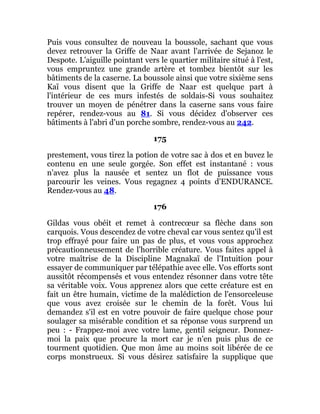 Puis vous consultez de nouveau la boussole, sachant que vous
devez retrouver la Griffe de Naar avant l'arrivée de Sejanoz le
Despote. L'aiguille pointant vers le quartier militaire situé à l'est,
vous empruntez une grande artère et tombez bientôt sur les
bâtiments de la caserne. La boussole ainsi que votre sixième sens
Kaï vous disent que la Griffe de Naar est quelque part à
l'intérieur de ces murs infestés de soldais-Si vous souhaitez
trouver un moyen de pénétrer dans la caserne sans vous faire
repérer, rendez-vous au 81. Si vous décidez d'observer ces
bâtiments à l'abri d'un porche sombre, rendez-vous au 242.
175
prestement, vous tirez la potion de votre sac à dos et en buvez le
contenu en une seule gorgée. Son effet est instantané : vous
n'avez plus la nausée et sentez un flot de puissance vous
parcourir les veines. Vous regagnez 4 points d'ENDURANCE.
Rendez-vous au 48.
176
Gildas vous obéit et remet à contrecœur sa flèche dans son
carquois. Vous descendez de votre cheval car vous sentez qu'il est
trop effrayé pour faire un pas de plus, et vous vous approchez
précautionneusement de l'horrible créature. Vous faites appel à
votre maîtrise de la Discipline Magnakaï de l'Intuition pour
essayer de communiquer par télépathie avec elle. Vos efforts sont
aussitôt récompensés et vous entendez résonner dans votre tête
sa véritable voix. Vous apprenez alors que cette créature est en
fait un être humain, victime de la malédiction de l'ensorceleuse
que vous avez croisée sur le chemin de la forêt. Vous lui
demandez s'il est en votre pouvoir de faire quelque chose pour
soulager sa misérable condition et sa réponse vous surprend un
peu : - Frappez-moi avec votre lame, gentil seigneur. Donnez-
moi la paix que procure la mort car je n'en puis plus de ce
tourment quotidien. Que mon âme au moins soit libérée de ce
corps monstrueux. Si vous désirez satisfaire la supplique que
 