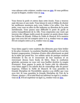 vous adresse cette créature, rendez-vous au 321. Si vous préférez
ne pas la frapper, rendez-vous au 114.
177
Vous forcez la porle et entrez dans cette écurie. Vous y trouvez
sept chevaux et une mule. Vous laissez le soin à Gildas de choisir
les meilleures montures puis vous l'aidez à les seller. Une fois
prêts, vous vous en allez en file indienne en direction de la porte
méridionale. Vous passez sans difficulté le poste de garde et
sortez tranquillement de la ville. Vous empruntez une route qui
traverse des villages isolés avant de monter en pente douce dans
les Collines de Honah. Utilisez la Table Je Hasard. Si le numéro
que vous avez tiré est compris entre 0 et 4, rendez-vous au 202.
S'il est compris entre 5 et 9, rendez-vous au 194.
178
Vous faites appel à votre maîtrise des éléments pour faire brûler
le feu plus vivement. La soudaine flambée éparpille sur le sol des
braises rougeoyantes. Certaines d'entre elles atterrissent au pied
de la table qui prend feu. Les soldats saisis de panique essaient
d'éteindre le feu en le recouvrant de leur manteau et en
renversant dessus leurs bocks de bière. Dans la confusion
générale, personne ne vous voit vous faufiler derrière la rangée
d'armures. Pour gagner la porte de l'autre côté du réfectoire,
vous faites appel à vos talents Kaï de camouflage afin de passer
inaperçu. Utilisez la Table de Hasard. Si vous possédez la
Grande Discipline de l'Invisibilité, ajoutez 3 au chiffre que vous
avez tiré. Si vous possédez la Grande Discipline de l'Art de la
Chasse, ajoutez 1. Si le total final est inférieur ou égal à 2, rendez-
vous au 8. S'il est supérieur ou égal à 3, rendez-vous au 211.
 