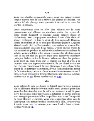 179
Vous vous réveillez au point du jour et vous vous préparez à une
longue marche vers le sud à travers les plaines de Bhanar. Vos
talents Kaï de pis-tage vous permettent de suivre la trace des
Gardes Impériaux.
Leurs empreintes sont en effet bien visibles sur la route
poussiéreuse qui sillonne ces étendues vertes. Les rayons du
soleil levant baignent le paysage d'une lumière douce et
chaleureuse. Vos compagnons marchent à vos côtés dans un
silence renfrogné. Ils font le deuil de leur camarade Durasso,
tombé au combat, et ils ne sont pas d'humeur joyeuse. A quinze
kilomètres du pied du Dammerdon, vous arrivez au niveau d'un
pont enjambant un cours d'eau rapide. C'est là que les traces de
vos ennemis se perdent au milieu de nombreuses empreintes de
sabots. Vous amplifiez votre vision et scrutez les alentours pour
voir où ils ont bien pu passer, mais vous apercevez seulement
quelques étalons noirs de Bhanar s'ébrouant dans les plaines.
Vous jetez un coup d'oeil sur le chemin au loin et c'est à ce
moment que vous repérez vos ennemis. Ils ont réussi à capturer
des chevaux et maintenant ils vous distancent à vive allure. Votre
espoir de les rattraper s'amenuise, il vous faut absolument tenter
de faire de même, car vous n'avez aucune chance en continuant à
pied. Si vous possédez la Grande Discipline du Contrôle Animal,
rendez-vous au 27. Sinon, rendez-vous au 349.
180
Vous galopez le long des boxes en faisant appel à votre pouvoir
sur les éléments afin de créer un souffle assez puissant pour faire
s'envoler dans tous les sens la paille qui recouvre le sol de pous.
sière. Les soldats qui s'apprêtaient à refermer les portes du fond
sont aveuglés par ce tourbillon de paille et sont dans l'incapacité
de vous bloquer le chemin. Vous vous engouffrez alors vers la
sortie pour vous retrouver dans les rues de la ville. Vous tournez
à droite dans une rue animée pour vous fondre dans la foule.
Rendez-vous au 14.
 