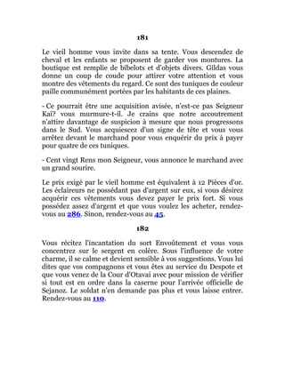 181
Le vieil homme vous invite dans sa tente. Vous descendez de
cheval et les enfants se proposent de garder vos montures. La
boutique est remplie de bibelots et d'objets divers. Gildas vous
donne un coup de coude pour attirer votre attention et vous
montre des vêtements du regard. Ce sont des tuniques de couleur
paille communément portées par les habitants de ces plaines.
- Ce pourrait être une acquisition avisée, n'est-ce pas Seigneur
Kaï? vous murmure-t-il. Je crains que notre accoutrement
n'attire davantage de suspicion à mesure que nous progressons
dans le Sud. Vous acquiescez d'un signe de tête et vous vous
arrêtez devant le marchand pour vous enquérir du prix à payer
pour quatre de ces tuniques.
- Cent vingt Rens mon Seigneur, vous annonce le marchand avec
un grand sourire.
Le prix exigé par le vieil homme est équivalent à 12 Pièces d'or.
Les éclaireurs ne possédant pas d'argent sur eux, si vous désirez
acquérir ces vêtements vous devez payer le prix fort. Si vous
possédez assez d'argent et que vous voulez les acheter, rendez-
vous au 286. Sinon, rendez-vous au 45.
182
Vous récitez l'incantation du sort Envoûtement et vous vous
concentrez sur le sergent en colère. Sous l'influence de votre
charme, il se calme et devient sensible à vos suggestions. Vous lui
dites que vos compagnons et vous êtes au service du Despote et
que vous venez de la Cour d'Otavai avec pour mission de vérifier
si tout est en ordre dans la caserne pour l'arrivée officielle de
Sejanoz. Le soldat n'en demande pas plus et vous laisse entrer.
Rendez-vous au 110.
 
