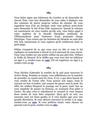183
Vous faites signe aux éclaireurs de s'arrêter et de descendre de
cheval. Puis, vous leur demandez de vous aider à déplacer une
des colonnes de pierre jusqu'au milieu du chemin. Ils vous
regardent tous d'un air intrigué, mais vous prêtent main-forte
sans demander le but d'une telle manœuvre. Quand la colonne
est exactement où vous vouliez qu'elle soit, vous faites appel à
votre maîtrise de la Grande Discipline améliorée de
I'Élémentalisme pour l'entourer d'une puissante charge
électrique. Vous sentez que les hommes du Despote ne sont plus
très loin maintenant et vous espérez qu'ils tomberont dans ce
petit piège.
Gildas s'enquiert de ce que vous avez en tête et vous le lui
expliquez en remontant à cheval et en le pressant de vous suivre.
Vous vous rendez sur une petite colline un peu plus loin. Utilisez
la Table de Hasard. Si le chiffre que vous avez tiré est inférieur
ou égal à 4, rendez-vous au 342. S'il est supérieur ou égal à 5,
rendez-vous au 21.
184
Vous décidez d'attendre la tombée de la nuit pour traverser la
rivière Heng. Pendant ce temps, vous réfléchissez sur la manière
de procéder en exami-nant les rives. Il n'y a que deux façons de
vous rendre de l'autre côté. Vous pouvez soit nager, mais le
courant est fort et traître, soit essayer de passer sous le pont. En
effet, les soldats bloquent le passage sur le pont, mais rien ne
vous empêche de passer en dessous, en avançant d'un pilier à
l'autre. Eu plus ceux-ci ralentissent le courant et vous risquez
donc moins de vous faire emporter. Quoi qu'il en soit, vos
ennemis sont sur leurs gardes et il vous faudra agir avec une
grande discrétion. Si vous désirez traverser la rivière à la nage,
rendez-vous au 100. Si vous préférez tenter votre chance en
passant sous le pont, rendez-vous au 261.
 