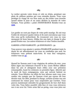 185
Le rocher percute votre écran et vole en éclats, projetant une
pluie de cailloux pointus qui vous retombe dessus. Vous vous
protégez le visage de vos bras mais un des éclats vous écorche
quand même la joue et un autre déchire la manche de votre
tunique. Vous perdez 1 point d'ENDURANCE Rendez-vous au
339.
186
Les gardes ne sont pas dupes de votre petit manège. Ils ont reçu
l'ordre de retrouver quatre intrus et ils sont convaincus que vous
êtes ceus qu'ils recherchent. Ils s'avancent vers vous en vous
menaçant de leurs lances. Gildas tire son épée et charge le plus
grand d'entre eux. Les autres éclaireurs et vous l'imitez aussitôt.
GARDES A PIED HABILETÉ : 36 ENDURANCE : 39
Vous pouvez vous ajouter 2 points d'HABiLETÉ pendant toute la
durée de cet affrontement car vous ne combattez pas seul, les
éclaireurs vous prêtent main-forte. Si vous êtes vainqueur,
rendez-vous au 41.
187
Quand les Xanons sont à une vingtaine de mètres du mur, vous
faites signe aux éclaireurs d'ouvrir le feu. Leurs flèches sifflent
dans les airs et atteignent leurs cibles avec une précision
remarquable, tuant les créatures en première ligne. Atterrés par
la mort de leurs compagnons, ceux qui suivent battent en
retraite. Vous félicitez vos alliés de leur adresse mais vous vous
rendez vite compte que les Xanons n'ont pas encore dit leur
dernier mot. En effet, pendant la charge, certains d'entre eux ont
contourné les ruines pour vous surprendre par l'arrière. Vous
pouvez maintenant entendre les grognements de leur chef dans
votre dos. Vous faites aussitôt volte-face et vous vous retrouvez
nez à nez avec lui. Votre arme Kaï au poing, vous vous jetez sur
 