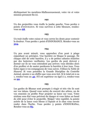 déchiquetant les membres-Malheureusement, votre vie et votre
mission prennent fin ici.
192
Un des projectiles vous érafle la jambe gauche. Vous perdez 2
points d'ENDURANCE. Si vous survivez à cette blessure, rendez-
vous au 68.
193
Un trait érafle votre cuisse et vous serrez les dents pour contenir
la douleur. Vous perdez 1 point d'ENDURANCE. Rendez-vous au
304.
194
Un peu avant minuit, vous approchez d'un pont à péage
enjambant un précipice. Une barrière en bloque le passage. De
chaque côté de cette barrière, il y a de petites cabanes éclairées
par des lanternes vacillantes. Les gardes du pont doivent y
dormir car ils ne vous entendent pas arriver; vous décidez alors
d'en profiter et de sauter pardessus la barrière à leur insu. Vous
faites signe à vos compagnons de vous suivre. Utilisez la Table de
Hasard. Si vous possédez la Grande Discipline du Contrôle
Animal, ajoutez 2 au chiffre que vous avez tiré. Si le total est 0 ou
1, rendez-vous au 42. S'il est supérieur ou égal à 2, rendez-vous
au 90.
195
Les gardes de Bhanar sont prompts à réagir et très vite ils sont
sur vos talons. Quand vous sortez du couvert des arbres, un de
vos ennemis en profite Pour projeter sa lance sur vous. Votre
sixième sens Kaï vous prévient du danger et vous faites un bond
de côté pour éviter le projectile. Malgré votre rapidité, la pointe
acérée de la lance vous blesse à l'épaule et le choc vous envoie
rouler dans l'herbe. Vous perdez 3 points d'ENDURANce,
Rendez-vous au 85.
 