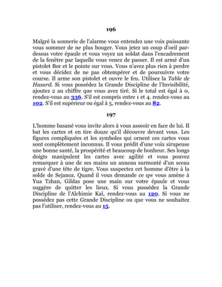 196
Malgré la sonnerie de l'alarme vous entendez une voix puissante
vous sommer de ne plus bouger. Vous jetez un coup d'oeil par-
dessus votre épaule et vous voyez un soldat dans l'encadrement
de la fenêtre par laquelle vous venez de passer. Il est armé d'un
pistolet Bor et le pointe sur vous. Vous n'avez plus rien à perdre
et vous décidez de ne pas obtempérer et de poursuivre votre
course. Il arme son pistolet et ouvre le feu. Utilisez la Table de
Hasard. Si vous possédez la Grande Discipline de l'Invisibilité,
ajoutez 2 au chiffre que vous avez tiré. Si le total est égal à 0,
rendez-vous au 336. S'il est compris entre 1 et 4. rendez-vous au
102. S'il est supérieur ou égal à 5, rendez-vous au 82.
197
L'homme basané vous invite alors à vous asseoir en face de lui. Il
bat les cartes et en tire douze qu'il découvre devant vous. Les
figures compliquées et les symboles qui ornent ces cartes vous
sont complètement inconnus. Il vous prédit d'une voix sirupeuse
une bonne santé, la prospérité et beaucoup de bonheur. Ses longs
doigts manipulent les cartes avec agilité et vous pouvez
remarquer à une de ses mains un anneau surmonté d'un sceau
gravé d'une tête de tigre. Vous suspectez cet homme d'être à la
solde de Sejanoz. Quand il vous demande ce qw vous amène à
Yua Tzhan, Gildas pose une main sur votre épaule et vous
suggère de quitter les lieux. Si vous possédez la Grande
Discipline de l'Alchimie Kaï, rendez-vous au 120. Si vous ne
possédez pas cette Grande Discipline ou que vous ne souhaitez
pas l'utiliser, rendez-vous au 15.
 
