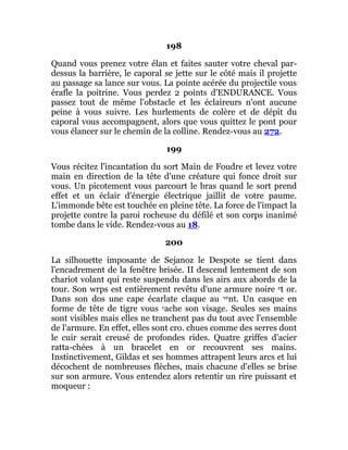 198
Quand vous prenez votre élan et faites sauter votre cheval par-
dessus la barrière, le caporal se jette sur le côté mais il projette
au passage sa lance sur vous. La pointe acérée du projectile vous
érafle la poitrine. Vous perdez 2 points d'ENDURANCE. Vous
passez tout de même l'obstacle et les éclaireurs n'ont aucune
peine à vous suivre. Les hurlements de colère et de dépit du
caporal vous accompagnent, alors que vous quittez le pont pour
vous élancer sur le chemin de la colline. Rendez-vous au 272.
199
Vous récitez l'incantation du sort Main de Foudre et levez votre
main en direction de la tête d'une créature qui fonce droit sur
vous. Un picotement vous parcourt le bras quand le sort prend
effet et un éclair d'énergie électrique jaillit de votre paume.
L'immonde bête est touchée en pleine tête. La force de l'impact la
projette contre la paroi rocheuse du défilé et son corps inanimé
tombe dans le vide. Rendez-vous au 18.
200
La silhouette imposante de Sejanoz le Despote se tient dans
l'encadrement de la fenêtre brisée. II descend lentement de son
chariot volant qui reste suspendu dans les airs aux abords de la
tour. Son wrps est entièrement revêtu d'une armure noire et or.
Dans son dos une cape écarlate claque au vent. Un casque en
forme de tête de tigre vous cache son visage. Seules ses mains
sont visibles mais elles ne tranchent pas du tout avec l'ensemble
de l'armure. En effet, elles sont cro. chues comme des serres dont
le cuir serait creusé de profondes rides. Quatre griffes d'acier
ratta-chées à un bracelet en or recouvrent ses mains.
Instinctivement, Gildas et ses hommes attrapent leurs arcs et lui
décochent de nombreuses flèches, mais chacune d'elles se brise
sur son armure. Vous entendez alors retentir un rire puissant et
moqueur :
 