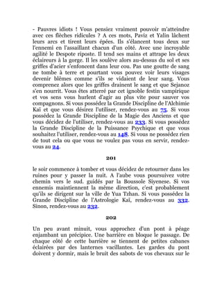 - Pauvres idiots ! Vous pensiez vraiment pouvoir m'atteindre
avec ces flèches ridicules ? A ces mots, Paviz et Yalin lâchent
leurs arcs et tirent leurs épées. Ils s'élancent tous deux sur
l'ennemi en l'assaillant chacun d'un côté. Avec une incroyable
agilité le Despote riposte. Il tend ses mains et attrape les deux
éclaireurs à la gorge. Il les soulève alors au-dessus du sol et ses
griffes d'acier s'enfoncent dans leur cou. Pas une goutte de sang
ne tombe à terre et pourtant vous pouvez voir leurs visages
devenir blêmes comme s'ils se vidaient de leur sang. Vous
comprenez alors que les griffes drainent le sang et que Sejanoz
s'en nourrit. Vous êtes atterré par cet ignoble festin vampirique
et vos sens vous hurlent d'agir au plus vite pour sauver vos
compagnons. Si vous possédez la Grande Discipline de l'Alchimie
Kaï et que vous désirez l'utiliser, rendez-vous au 75. Si vous
possédez la Grande Discipline de la Magie des Anciens et que
vous décidez de l'utiliser, rendez-vous au 233. Si vous possédez
la Grande Discipline de la Puissance Psychique et que vous
souhaitez l'utiliser, rendez-vous au 148. Si vous ne possédez rien
de tout cela ou que vous ne voulez pas vous en servir, rendez-
vous au 24.
201
le soir commence à tomber et vous décidez de retourner dans les
ruines pour y passer la nuit. A l'aube vous poursuivez votre
chemin vers le sud. guidés par la Boussole Siyenese. Si vos
ennemis maintiennent la même direction, c'est probablement
qu'ils se dirigent sur la ville de Yua Tzhan. Si vous possédez la
Grande Discipline de l'Astrologie Kaï, rendez-vous au 332.
Sinon, rendez-vous au 232.
202
Un peu avant minuit, vous approchez d'un pont à péage
enjambant un précipice. Une barrière en bloque le passage. De
chaque côté de cette barrière se tiennent de petites cabanes
éclairées par des lanternes vacillantes. Les gardes du pont
doivent y dormir, mais le bruit des sabots de vos chevaux sur le
 