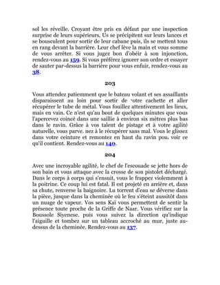 sol les réveille. Croyant être pris en défaut par une inspection
surprise de leurs supérieurs, Us se précipitent sur leurs lances et
se bousculent pour sortir de leur cabane puis, ils se mettent tous
en rang devant la barrière. Leur chef lève la main et vous somme
de vous arrêter. Si vous jugez bon d'obéir à son injonction,
rendez-vous au 159. Si vous préférez ignorer son ordre et essayer
de sauter par-dessus la barrière pour vous enfuir, rendez-vous au
38.
203
Vous attendez patiemment que le bateau volant et ses assaillants
disparaissent au loin pour sortir de votre cachette et aller
récupérer le tube de métal. Vous fouillez attentivement les lieux,
mais en vain. Ce n'est qu'au bout de quelques minutes que vous
l'apercevez coincé dans une saillie à environ six mètres plus bas
dans le ravin. Grâce à vos talent de pistage et à votre agilité
naturelle, vous parve. nez à le récupérer sans mal. Vous le glissez
dans votre ceinture et remontez en haut du ravin pour voir ce
qu'il contient. Rendez-vous au 140.
204
Avec une incroyable agilité, le chef de l'escouade se jette hors de
son bain et vous attaque avec la crosse de son pistolet déchargé.
Dans le corps à corps qui s'ensuit, vous le frappez violemment à
la poitrine. Ce coup lui est fatal. Il est projeté en arrière et, dans
sa chute, renverse la baignoire. Lu torrent d'eau se déverse dans
la pièce, jusque dans la cheminée où le feu s'éteint aussitôt dans
un nuage de vapeur. Vos sens Kaï vous permettent de sentir la
présence toute proche de la Griffe de Naar. Vous vérifiez sur la
Boussole Siyenese. puis vous suivez la direction qu'indique
l'aiguille et tombez sur un tableau accroché au mur, juste au-
dessus de la cheminée. Rendez-vous au 137.
 