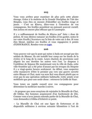 205
Vous vous arrêtez pour examiner de plus près cette plante
étrange. Grâce à la maîtrise de la Grande Discipline de l'Art des
Simples, vous êtes en mesure d'identifier ses feuilles rouge et
jaune. - C'est un Klorva, dites-vous à l'intention de vos
compagnons. Ses feuilles possèdent un puissant pouvoir curatif.
Son action est encore plus efficace que le Laumspur.
Il y a suffisamment de feuilles de Klorva pot" faire 1 dose de
potion. Si vous désirez ramasse' jes feuilles et les garder, notez-le
sur votre Feuille j'Aventure sur la liste de votre sac à dos. Si vous
êtes blessé, mâchez ces feuilles et vous regagnerez 6 points
d'ENDURANCE. Rendez-vous au 240.
206
Vous pouvez voir que le pont qui mène à Zuda est occupé par des
soldats de Bhanar. Ils ont installé leur camp sur les bords de la
rivière et le long de la route. Leurs chariots de provisions sont
alignés les uns derrière les autres vers l'est. Le drapeau à
l'emblème de Sejanoz file maintenant vers la ville de Zuda, cette
ville-frontière qui a été prise d'assaut par les troupes du Despote
il y a vingt-quatre heures seulement. Au début, vous suspectez
cette manœuvre d'être le premier pas vers une guerre ouverte
entre Bhanar et Chai, mais vos sens Kaï vous disent plutôt que ce
n'est pas là une opération militaire habituelle. Cette armée n'est
mobilisée que pour une seule chose : retrouver la Griffe de Naar.
Vous tenez un rapide conseil avec vos compagnons pour
déterminer la meilleure marche à suivre.
- Je propose que nous essayions de rejoindre la Muraille de Chai,
dit Gildas. Ses hommes acquiescent d'un hochement de tête.
Comme vous n'avez jamais entendu parler de la Muraille de Chai,
vous demandez à Gildas d'éclaircir ce point.
~ La Muraille de Chai est une ligne de forteresses et de
dispositifs militaires à environ soixante kilomètres à l'est de
 