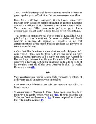 Zuda. Depuis longtemps déjà la crainte d'une invasion de Bhanar
préoccupe les gens de Chai, et un des anciens souverains - Khea
Khan Xo - a été très clairvoyant, il a fait cons. truire cette
muraille pour dissuader Sejano; d'envahir le paisible Royaume
de Chai. La paixa été ainsi préservée durant de nombreux siècles.
Vous remerciez Gildas pour cette précieuse petite leçon
d'histoire, cependant quelque chose dans son récit vous intrigue.
- J'ai appris au monastère Kaï que le règne d; Khea Khan Xo a
pris fin il y a plus de cent ans. Ot, vous me disiez qu'il devait
contenir la menace de Sejanoz le Despote... Ce ne doit
certainement pas être le même Sejanoz que celui qui gouverne le
Bhanar actuellement ?
- Mais c'est bien le même homme dont on parle, Seigneur Kaï,
vous répond Gildas. Cela fait trois mille ans qu'il règne sur cette
terre. La légende rapporte qu'il a conclu un pacte avec Agarash le
Damné. Au prix de son âme, il a reçu l'immortalité.Vous levez les
yeux vers la bannière de Sejanoz au-dessus de la ville de Zuda et
les derniers mots de Gildas vous donnent la chair de poule.
Rendez-vous au 184.
207
Vous vous frayez un chemin dans la foule composée de soldats et
de livreurs quand un sergent vous interpelle :
- Hé, vous! vous hèle-t-il d'une voix bourrue-Montrez-moi votre
laissez-passer.
Si vous possédez l'Anneau du Tigre, et que vous jugez bon de le
montrer à ce garde, rendez-vous au 320. Si vous possédez un
Talisman Doré, rendez-vous au 87. Si vous ne possédez rien de
tout cela, rendez-vous au 55.
 