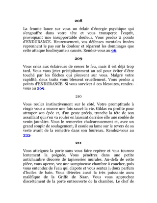 208
La femme lance sur vous un éclair d'énergie psychique qui
s'engouffre dans votre tête et vous transperce l'esprit,
provoquant une insupportable douleur. Vous perdez 2 points
d'ENDURANCE. Heureusement, vos défenses mentales innées
reprennent le pas sur la douleur et réparent les dommages que
cette attaque foudroyante a causés. Rendez-vous au 96.
209
Vous criez aux éclaireurs de cesser le feu, mais il est déjà trop
tard. Vous vous jetez précipitamment au sol pour éviter d'être
touché par les flèches qui pleuvent sur vous. Malgré votre
rapidité, deux traits vous blessent cruellement. Vous perdez 4
points d'ENDURANCE. Si vous survivez à ces blessures, rendez-
vous au 269.
210
Vous roulez instinctivement sur le côté. Votre promptitude à
réagir vous a encore une fois sauvé la vie. Gildas en profite pour
attraper son épée et, d'un geste précis, tranche la tête de son
assaillant qui s'en va rouler en laissant derrière elle une coulée de
venin jaunâtre. Vous le remerciez chaleureusement et, avec un
grand soupir de soulagement, il essuie sa lame sur le revers de sa
veste avant de la remettre dans son fourreau. Rendez-vous au
335.
211
Vous atteignez la porte sans vous faire repérer et vous tournez
lentement la poignée. Vous pénétrez dans une petite
antichambre décorée de tapisseries murales. Au-delà de cette
pièce, vous aperce, vez une somptueuse chambre à coucher, puis
vous entendez de l'eau qui clapote et vous sentez |e doux parfum
d'huiles de bain. Vous détectez aussi la très puissante aura
maléfique de la Griffe de Naar. Vous vous approchez
discrètement de la porte entrouverte de la chambre. Le chef de
 