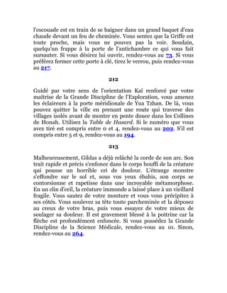 l'escouade est en train de se baigner dans un grand baquet d'eau
chaude devant un feu de cheminée. Vous sentez que la Griffe est
toute proche, mais vous ne pouvez pas la voir. Soudain,
quelqu'un frappe à la porte de l'antichambre ce qui vous fait
sursauter. Si vous désirez lui ouvrir, rendez-vous au 73. Si vous
préférez fermer cette porte à clé, tirez le verrou, puis rendez-vous
au 217.
212
Guidé par votre sens de l'orientation Kaï renforcé par votre
maîtrise de la Grande Discipline de l'Exploration, vous amenez
les éclaireurs à la porte méridionale de Yua Tzhan. De là, vous
pouvez quitter la ville en prenant une route qui traverse des
villages isolés avant de monter en pente douce dans les Collines
de Honah. Utilisez la Table de Hasard. Si le numéro que vous
avez tiré est compris entre 0 et 4, rendez-vous au 202. S'il est
compris entre 5 et 9, rendez-vous au 194.
213
Malheureusement, Gildas a déjà relâché la corde de son arc. Son
trait rapide et précis s'enfonce dans le corps bouffi de la créature
qui pousse un horrible cri de douleur. L'étrange monstre
s'effondre sur le sol et, sous vos yeux ébahis, son corps se
contorsionne et rapetisse dans une incroyable métamorphose.
En un clin d'ceil, la créature immonde a laissé place à un vieillard
fragile. Vous sautez de votre monture et vous vous précipitez à
ses côtés. Vous soulevez sa tête toute parcheminée et la déposez
au creux de votre bras, puis vous essayez de votre mieux de
soulager sa douleur. Il est gravement blessé à la poitrine car la
flèche est profondément enfoncée. Si vous possédez la Grande
Discipline de la Science Médicale, rendez-vous au 10. Sinon,
rendez-vous au 264.
 