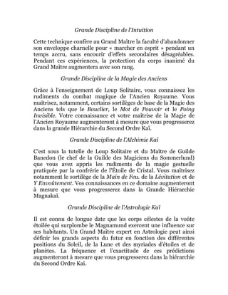 Grande Discipline de l'Intuition
Cette technique confère au Grand Maître la faculté d'abandonner
son enveloppe charnelle pour « marcher en esprit » pendant un
temps accru, sans encourir d'effets secondaires désagréables.
Pendant ces expériences, la protection du corps inanimé du
Grand Maître augmentera avec son rang.
Grande Discipline de la Magie des Anciens
Grâce à l'enseignement de Loup Solitaire, vous connaissez les
rudiments du combat magique de l'Ancien Royaume. Vous
maîtrisez, notamment, certains sortilèges de base de la Magie des
Anciens tels que le Bouclier, le Mot de Pouvoir et le Poing
Invisible. Votre connaissance et votre maîtrise de la Magie de
l'Ancien Royaume augmenteront à mesure que vous progresserez
dans la grande Hiérarchie du Second Ordre Kaï.
Grande Discipline de l'Alchimie Kaï
C'est sous la tutelle de Loup Solitaire et du Maître de Guilde
Banedon (le chef de la Guilde des Magiciens du Sommerlund)
que vous avez appris les rudiments de la magie gestuelle
pratiquée par la confrérie de l'Étoile de Cristal. Vous maîtrisez
notamment le sortilège de la Main de Feu. de la Lévitation et de
Y Envoûtement. Vos connaissances en ce domaine augmenteront
à mesure que vous progresserez dans la Grande Hiérarchie
Magnakaï.
Grande Discipline de l'Astrologie Kaï
Il est connu de longue date que les corps célestes de la voûte
étoilée qui surplombe le Magnamund exercent une influence sur
ses habitants. Un Grand Maître expert en Astrologie peut ainsi
définir les grands aspects du futur en fonction des différentes
positions du Soleil, de la Lune et des myriades d'étoiles et de
planètes. La fréquence et l'exactitude de ces prédictions
augmenteront à mesure que vous progresserez dans la hiérarchie
du Second Ordre Kaï.
 