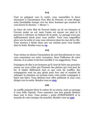 214
Tout en galopant vers la sortie, vous rassemblez la force
nécessaire à l'incantation d'un Mot de Pouvoir, et vous dirigez
cette formidable énergie vers les deux hommes qui essaient de
vous barrer le chemin : « Meurs ! »
La force de votre Mot de Pouvoir balaie un de ces hommes et
l'envoie rouler au sol. mais l'autre est encore sur pied et il
parvient à refermer un battant de la porte. Le passage n'est pas
suffisamment étroit pour vous arrêter. Vous vous engouffrez
alors vers la sortie et vous vous retrouvez dans les rues de la ville.
Vous tournez à droite dans une rue animée pour vous fondre
dans la foule. Rendez-vous au 14.
215
Vous récitez en silence l'incantation du sort Envoûtement et vous
vous concentrez sur votre accusateur. Sous l'influence de votre
charme, il se calme et devient sensible à vos suggestions. Vous
l'enjoignez de dire à ses hommes qu'il vient de faire une grossière
erreur car vous n'êtes pas l'homme des plaines qui s'est joué de
lui. Il répète fidèlement tout ce que vous lui soufflez. Ses
compagnons sont un peu gênés pour leur ami et essaient de
rattraper la situation en invitant toute votre petite compagnie à
boire une bière. Vous déclinez leur offre poliment et vous vous
dirigez vers la sortie. Rendez-vous au 295.
216
Le souffle puissant dévie le rocher de sa course, mais au passage
il vous frôle l'épaule. Vous ressentez une très grande douleur
dans tout le bras. Vous perdez 1 point d'ENDURANCE et la
manche de votre tunique est arrachée. Rendez-vous au 339.
 