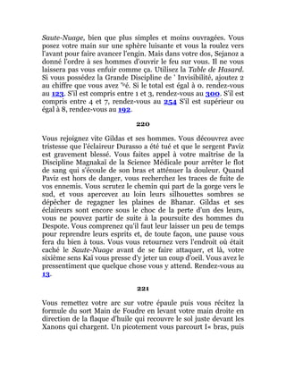 Saute-Nuage, bien que plus simples et moins ouvragées. Vous
posez votre main sur une sphère luisante et vous la roulez vers
l'avant pour faire avancer l'engin. Mais dans votre dos, Sejanoz a
donné l'ordre à ses hommes d'ouvrir le feu sur vous. Il ne vous
laissera pas vous enfuir comme ça. Utilisez la Table de Hasard.
Si vous possédez la Grande Discipline de ' Invisibilité, ajoutez 2
au chiffre que vous avez 'lré. Si le total est égal à 0. rendez-vous
au 123. S'il est compris entre 1 et 3, rendez-vous au 300. S'il est
compris entre 4 et 7, rendez-vous au 254 S'il est supérieur ou
égal à 8, rendez-vous au 192.
220
Vous rejoignez vite Gildas et ses hommes. Vous découvrez avec
tristesse que l'éclaireur Durasso a été tué et que le sergent Paviz
est gravement blessé. Vous faites appel à votre maîtrise de la
Discipline Magnakaï de la Science Médicale pour arrêter le flot
de sang qui s'écoule de son bras et atténuer la douleur. Quand
Paviz est hors de danger, vous recherchez les traces de fuite de
vos ennemis. Vous scrutez le chemin qui part de la gorge vers le
sud, et vous apercevez au loin leurs silhouettes sombres se
dépêcher de regagner les plaines de Bhanar. Gildas et ses
éclaireurs sont encore sous le choc de la perte d'un des leurs,
vous ne pouvez partir de suite à la poursuite des hommes du
Despote. Vous comprenez qu'il faut leur laisser un peu de temps
pour reprendre leurs esprits et, de toute façon, une pause vous
fera du bien à tous. Vous vous retournez vers l'endroit où était
caché le Saute-Nuage avant de se faire attaquer, et là, votre
sixième sens Kaï vous presse d'y jeter un coup d'oeil. Vous avez le
pressentiment que quelque chose vous y attend. Rendez-vous au
13.
221
Vous remettez votre arc sur votre épaule puis vous récitez la
formule du sort Main de Foudre en levant votre main droite en
direction de la flaque d'huile qui recouvre le sol juste devant les
Xanons qui chargent. Un picotement vous parcourt I« bras, puis
 