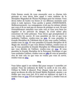 223
Cette femme essaie de vous ensorceler avec u( charme très
puissant et vous devez faire appel à votre maîtrise de la
Discipline Magnakaï de l'Écran Psychique pour lui résister. Vous
deve2 lutter de toutes vos forces et vos défenses mentales sont
mises à rude épreuve. Vous perdez 2 points d'ENDURANCE.
Malheureusement, vos compagnons n'ont pas les mêmes talents
que vous et ils ne sont pas en mesure de protéger ce sort. Ils sont
irrésistiblement entraînés vers cette voix et vous avez beau les
rappeler et les prévenir du danger, ils n'ont même plus
conscience de votre présence. Vous devez agir promptement si
vous voulez les sauver. Si vous possédez un Arc et que vous
souhaitez l'utiliser, rendez-vous au 312. Si vous possédez la
Grande Discipline de l'Alchimie Kai et que vous voulez l'utiliser,
rendez-vous au 151. Si vous possédez la Grande Discipline de la
Magie des Anciens et que vous désirez l'utiliser, rendez-vous au
53. Si vous possédez la Grande Discipline de l'Élémentalisme et
que vous décidez de l'utiliser, rendez-vous au 124. Si vous
possédez la Grande Discipline de la Puissance Psychique et que
vous souhaitez l'utiliser, rendez-vous au 281-Si vous ne possédez
rien de tout cela ou que vous ne voulez pas vous en servir,
rendez-vous au 164.
224
Vous faites appel à vos talents Kaï pour essayer ie contrôler cet
animal. Vous lui ordonnez de lâche' la corde et de s'en aller.
Utilisez la Table & fjasard. Pour chaque rang que vous avez
passé au-dessus de celui de Grand Maître Éminent, ajoutez 1 au
chiffre que vous avez tiré. Si le total est inférieur ou égal à 6,
rendez-vous au 315. S'il est supérieur ou égal à 7, rendez-vous au
276.
 