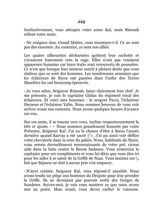 225
Instinctivement, vous attrapez votre arme Kaï, mais Rimoah
relient votre main.
- Ne craignez rien. Grand Maître, vous murmure-t-il. Ce ne sont
pas des ennemis. Au contraire, ce sont nos alliés.
Les quatre silhouettes décharnées quittent leur cachette et
s'avancent lentement vers la cage. Elles n'ont pas vraiment
apparence humaine car leurs traits sont recouverts de poussière.
Ce n'est que lorsque leur meneur sourit à pleines dents que vous
réalisez que ce sont des hommes. Les nombreuses semaines que
les éclaireurs de Siyen ont passées dans l'enfer des Terres
Maudites les ont beaucoup éprouvés.
- Je vous salue, Seigneur Rimoah, lance clairement leur chef. Je
me présente, je suis le capitaine Gildas du régiment royal des
éclaireurs. Et voici mes hommes : le sergent Paviz, l'éclaireur
Durasso et l'éclaireur Yalin. Nous sommes heureux de vous voir
arriver avant nos ennemis. Nous avons quelques heures d'avance
sur eux.
Sur ces mots, il se tourne vers vous, incline respectueusement la
tête et ajoute : ~ Nous sommes grandement honorés par votre
Présence, Seigneur Kaï. J'ai eu la chance d'être à Seroa l'année
dernière quand Karvas a été sacré |°>. J'ai pu ainsi voir défiler
votre chevalerie dans la cour du palais. Nous, habitants du Siyen,
vous serons éternellement reconnaissants de votre pré. cieuse
aide dans la lutte contre le Baron Sadanzo. Vous remerciez le
capitaine pour ses compliments et vous lui dites que vous êtes ici
pour les aider à se saisir de la Griffe de Naar. Vous insistez sur |e
fait que Sejanoz ne doit à aucun prix s'en emparer.
- N'ayez crainte, Seigneur Kaï, vous répond-il aussitôt. Nous
avons tendu un piège aux hommes du Despote pour leur prendre
la Griffe. Ils ne devraient pas pouvoir sortir des Gorges de
Sunderer. Suivez-moi, je vais vous montrer ce que nous avons
mis au point. Mais avant, vous devez cacher le vaisseau.
 